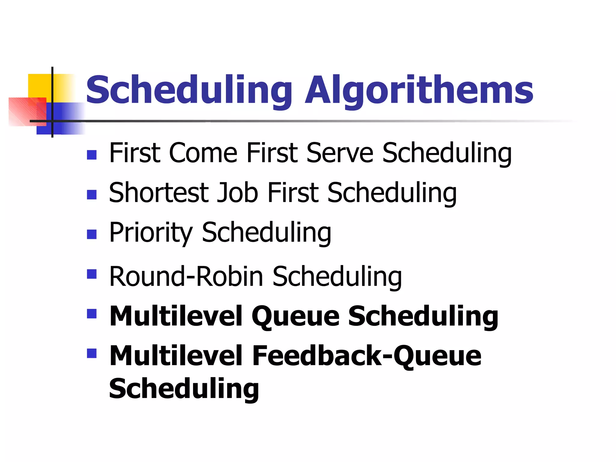 Scheduling Algorithems
 First Come First Serve Scheduling
Shortest Job First Scheduling
Priority Scheduling
Round-Robin Scheduling
Multilevel Queue Scheduling
Multilevel Feedback-Queue
Scheduling





 