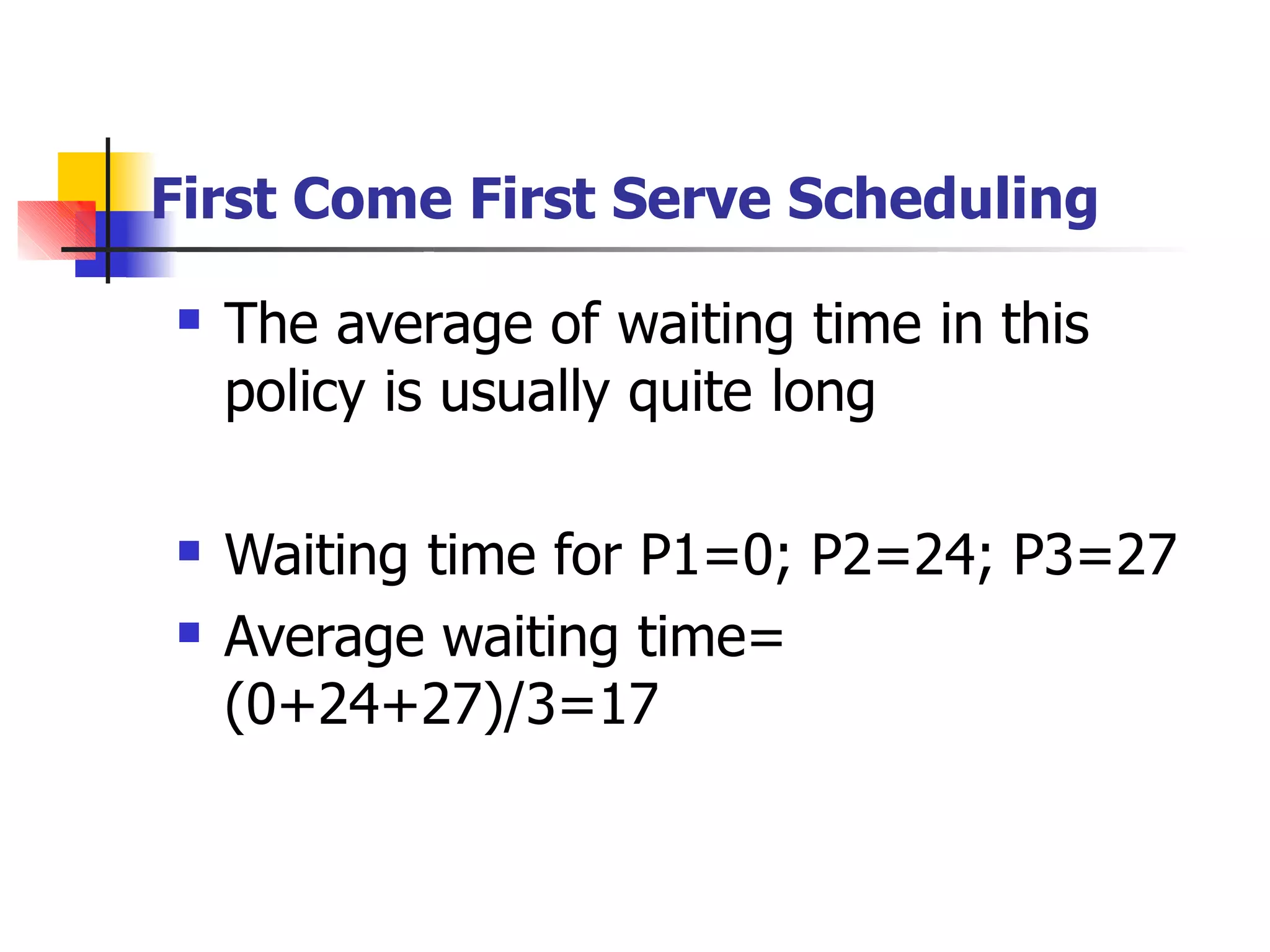 First Come First Serve Scheduling
 The average of waiting time in this
policy is usually quite long
 Waiting time for P1=0; P2=24; P3=27
Average waiting time=
(0+24+27)/3=17

 