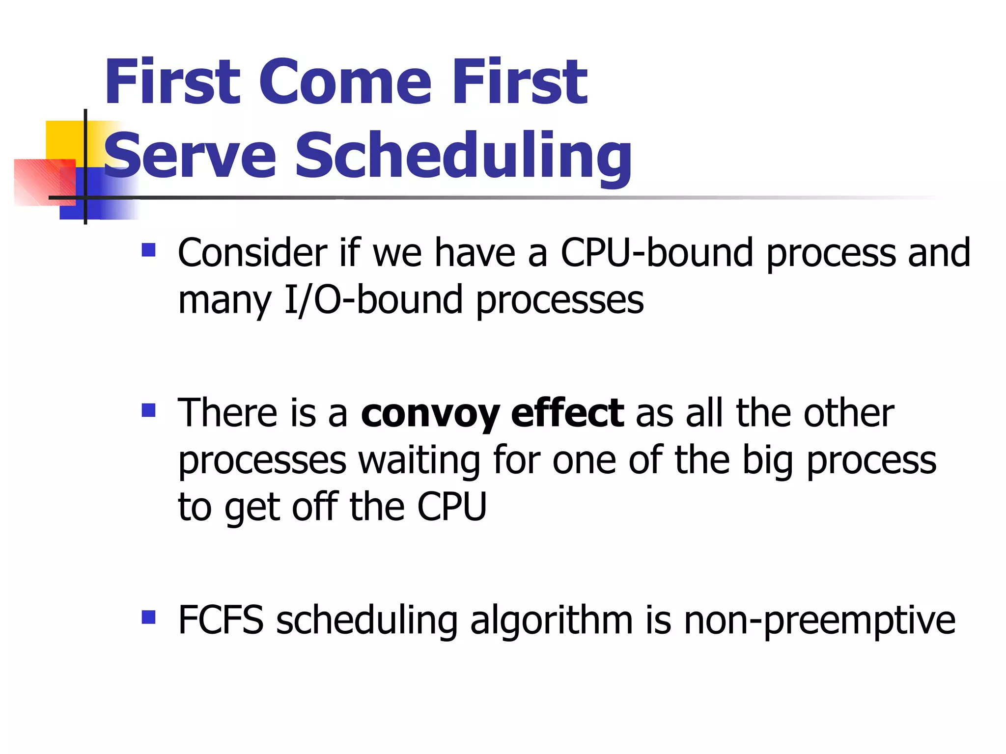 First Come First
Serve Scheduling
 Consider if we have a CPU-bound process and
many I/O-bound processes
 There is a convoy effect as all the other
processes waiting for one of the big process
to get off the CPU
 FCFS scheduling algorithm is non-preemptive
 