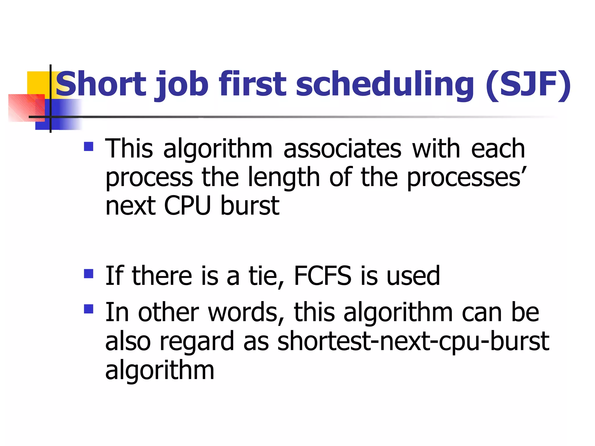 Short job first scheduling (SJF)
 This algorithm associates with each
process the length of the processes’
next CPU burst
 If there is a tie, FCFS is used
In other words, this algorithm can be
also regard as shortest-next-cpu-burst
algorithm

 