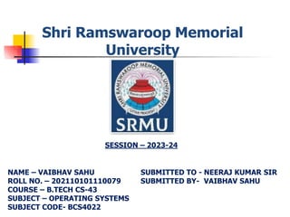 Shri Ramswaroop Memorial
University
NAME – VAIBHAV SAHU
ROLL NO. – 202110101110079
COURSE – B.TECH CS-43
SUBJECT – OPERATING SYSTEMS
SUBJECT CODE- BCS4022
SESSION – 2023-24
SUBMITTED TO - NEERAJ KUMAR SIR
SUBMITTED BY- VAIBHAV SAHU
 
