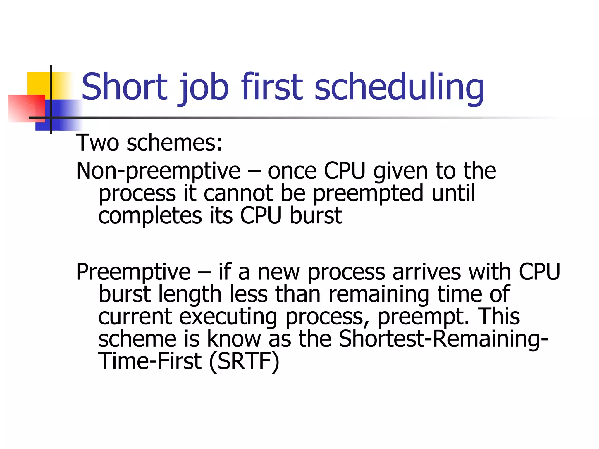 Short job first scheduling Two schemes: Non-preemptive – once CPU given to the process it cannot be preempted until completes its CPU burst Preemptive – if a new process arrives with CPU burst length less than remaining time of current executing process, preempt. This scheme is know as the Shortest-Remaining-Time-First (SRTF) 