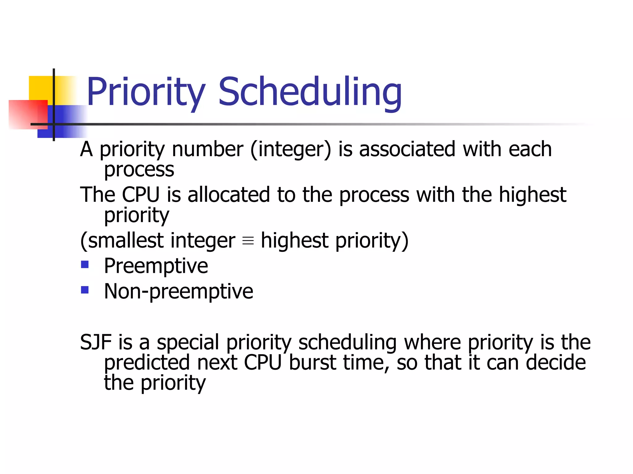 Priority Scheduling A priority number (integer) is associated with each process The CPU is allocated to the process with the highest priority (smallest integer ≡ highest priority) Preemptive Non-preemptive SJF is a special priority scheduling where priority is the predicted next CPU burst time, so that it can decide the priority 