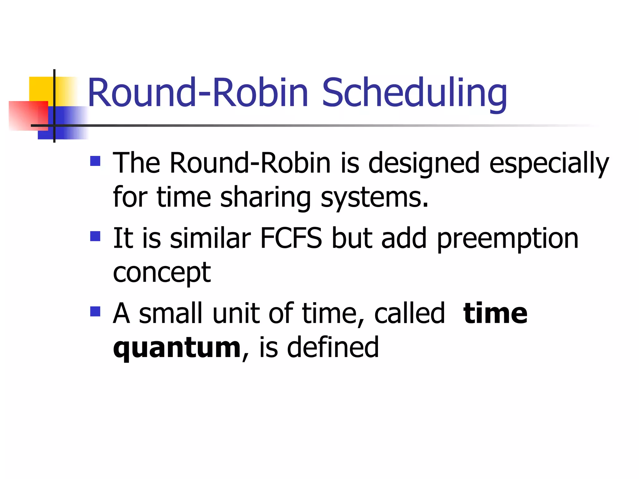 Round-Robin Scheduling The Round-Robin is designed especially for time sharing systems. It is similar FCFS but add preemption concept A small unit of time, called time quantum , is defined 