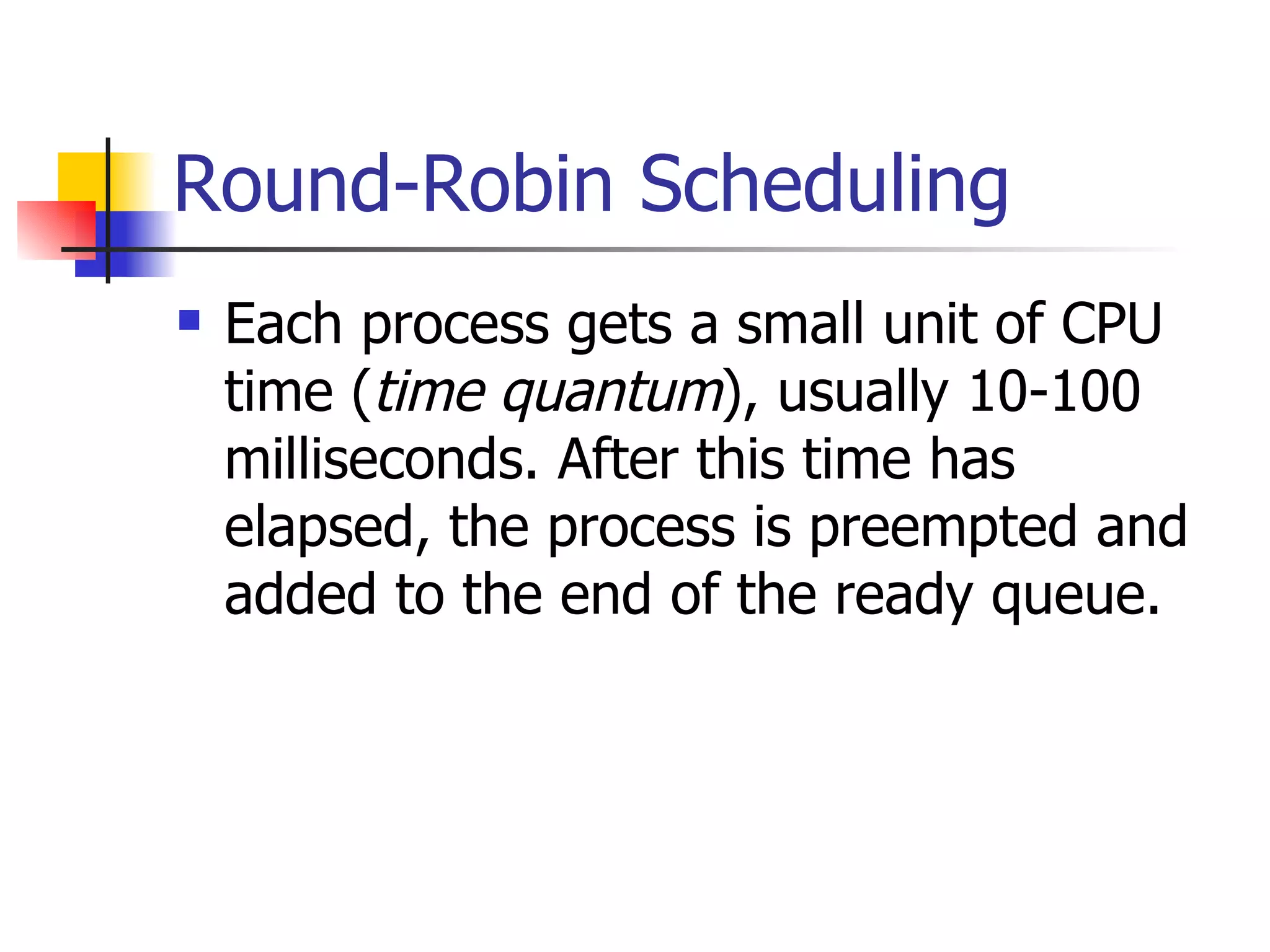 Round-Robin Scheduling Each process gets a small unit of CPU time ( time quantum ), usually 10-100 milliseconds. After this time has elapsed, the process is preempted and added to the end of the ready queue. 