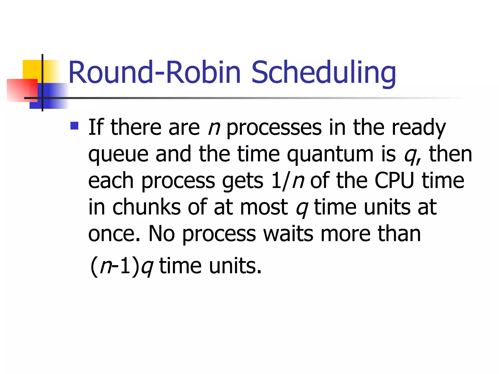 Round-Robin Scheduling If there are n processes in the ready queue and the time quantum is q , then each process gets 1/ n of the CPU time in chunks of at most q time units at once. No process waits more than ( n -1) q time units. 