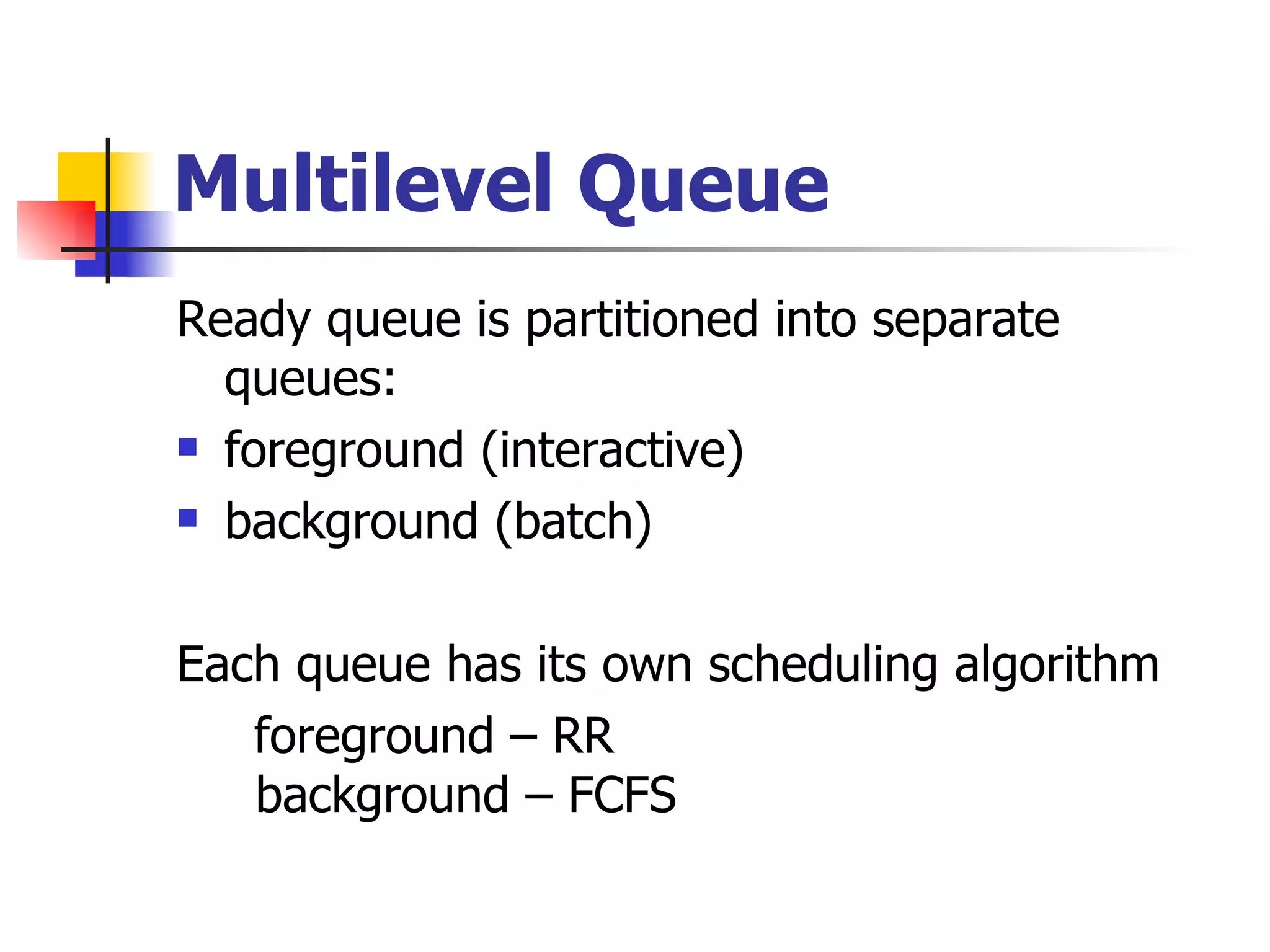 Multilevel Queue Ready queue is partitioned into separate queues: foreground (interactive) background (batch) Each queue has its own scheduling algorithm foreground – RR background – FCFS 