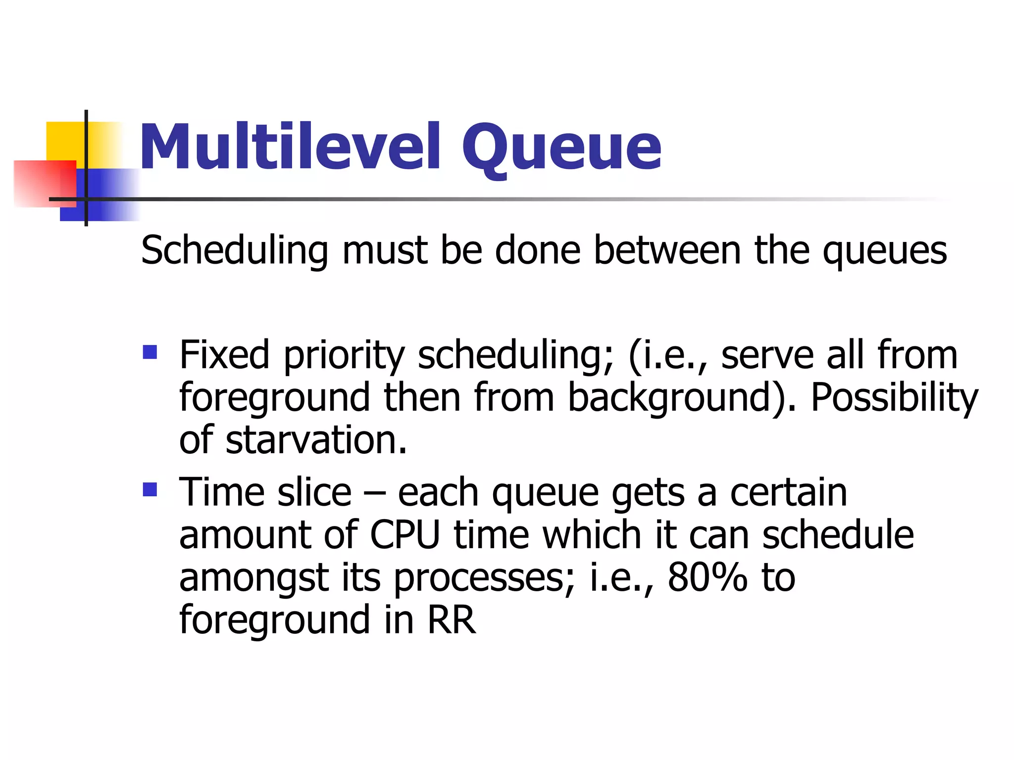 Multilevel Queue Scheduling must be done between the queues Fixed priority scheduling; (i.e., serve all from foreground then from background). Possibility of starvation. Time slice – each queue gets a certain amount of CPU time which it can schedule amongst its processes; i.e., 80% to foreground in RR 