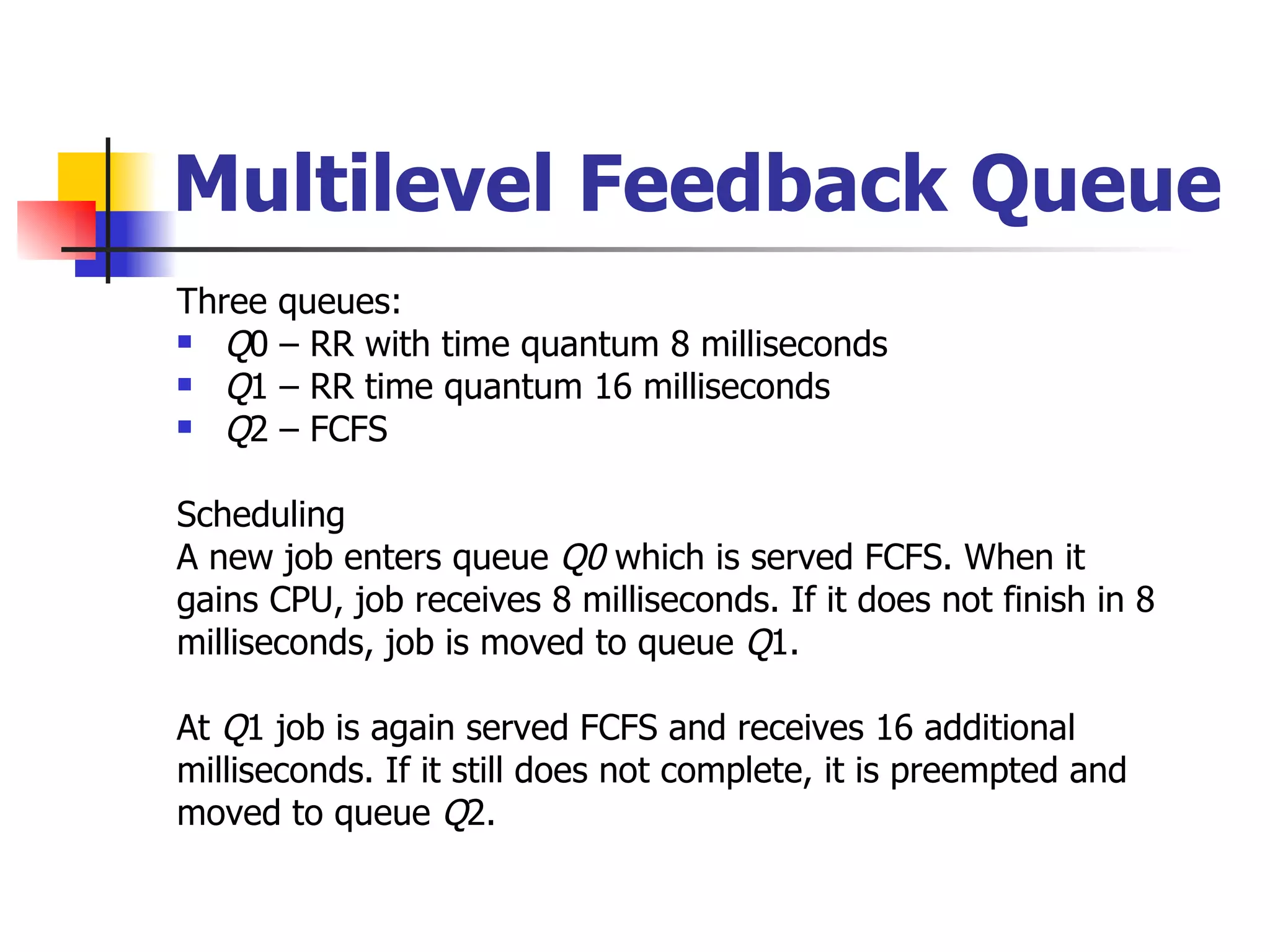 Multilevel Feedback Queue Three queues: Q 0 – RR with time quantum 8 milliseconds Q 1 – RR time quantum 16 milliseconds Q 2 – FCFS Scheduling A new job enters queue Q0 which is served FCFS. When it gains CPU, job receives 8 milliseconds. If it does not finish in 8 milliseconds, job is moved to queue Q 1. At Q 1 job is again served FCFS and receives 16 additional milliseconds. If it still does not complete, it is preempted and moved to queue Q 2. 
