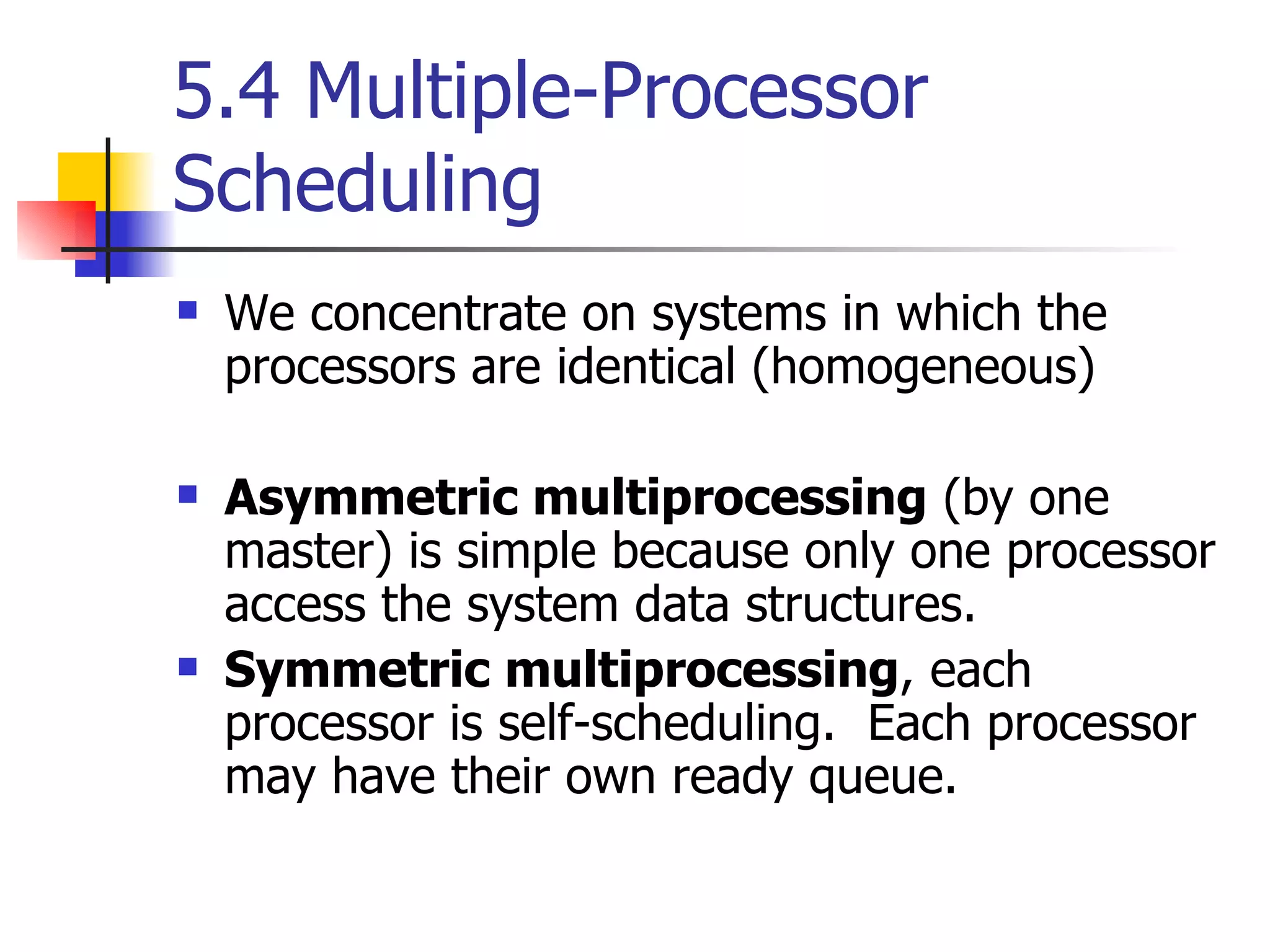 5.4 Multiple-Processor Scheduling We concentrate on systems in which the processors are identical (homogeneous) Asymmetric multiprocessing (by one master) is simple because only one processor access the system data structures. Symmetric multiprocessing , each processor is self-scheduling. Each processor may have their own ready queue. 
