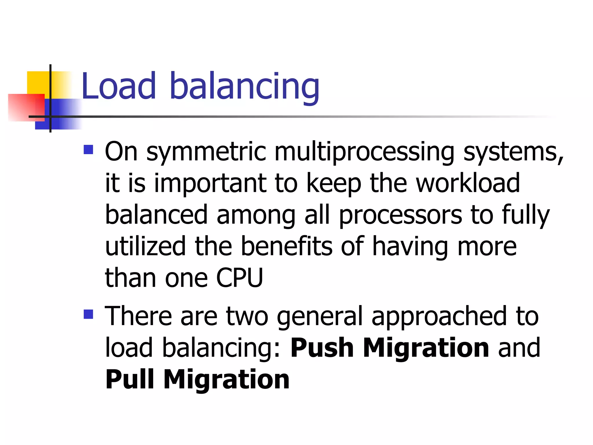 Load balancing On symmetric multiprocessing systems, it is important to keep the workload balanced among all processors to fully utilized the benefits of having more than one CPU There are two general approached to load balancing: Push Migration and Pull Migration 