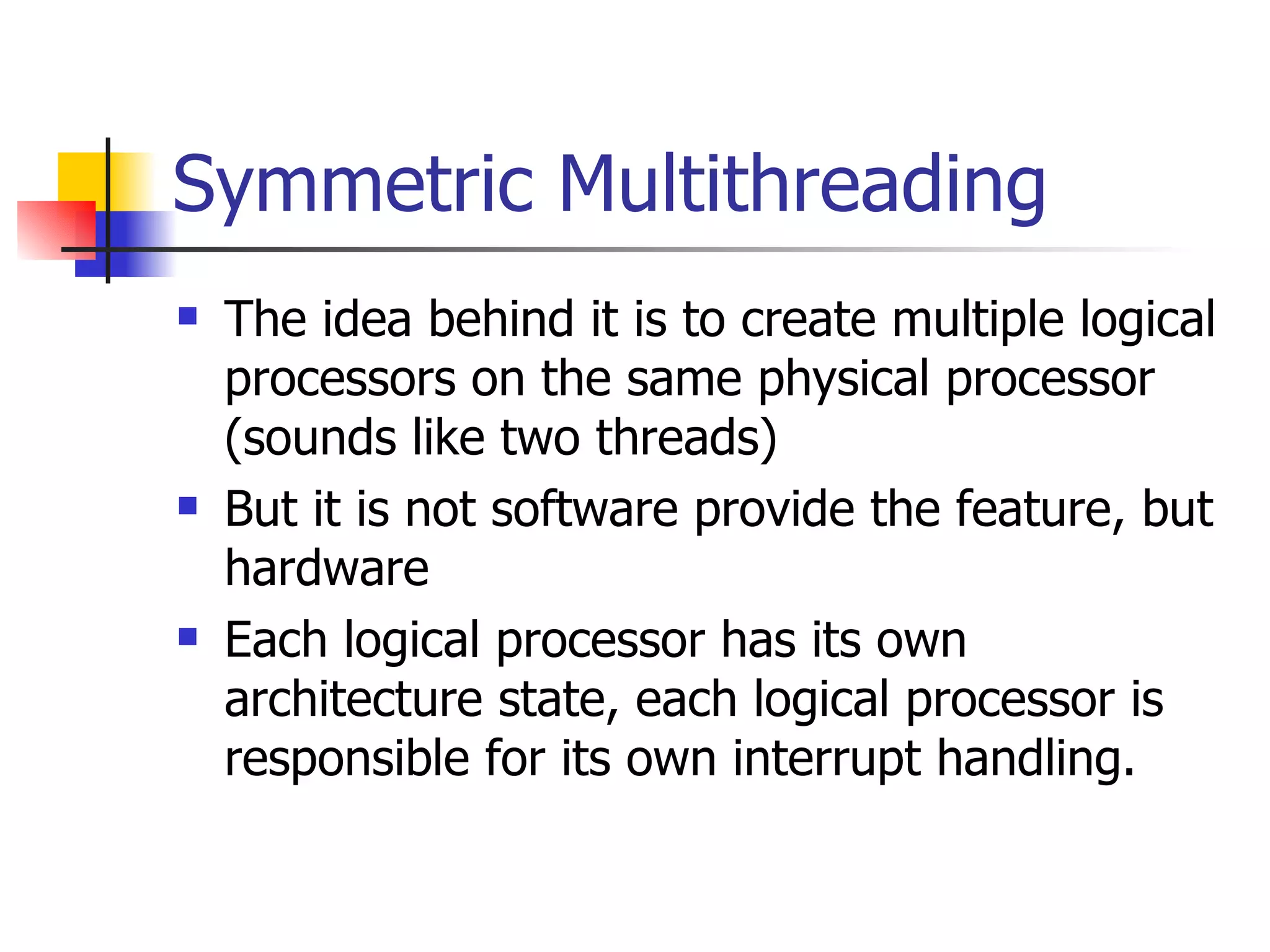 Symmetric Multithreading The idea behind it is to create multiple logical processors on the same physical processor (sounds like two threads) But it is not software provide the feature, but hardware Each logical processor has its own architecture state, each logical processor is responsible for its own interrupt handling. 