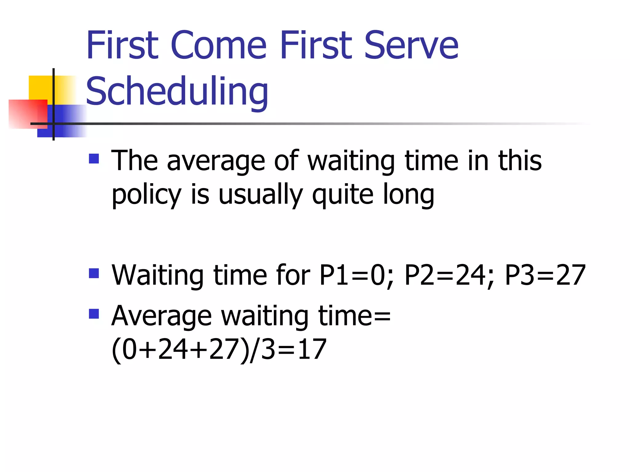 First Come First Serve Scheduling The average of waiting time in this policy is usually quite long Waiting time for P1=0; P2=24; P3=27 Average waiting time= (0+24+27)/3=17 