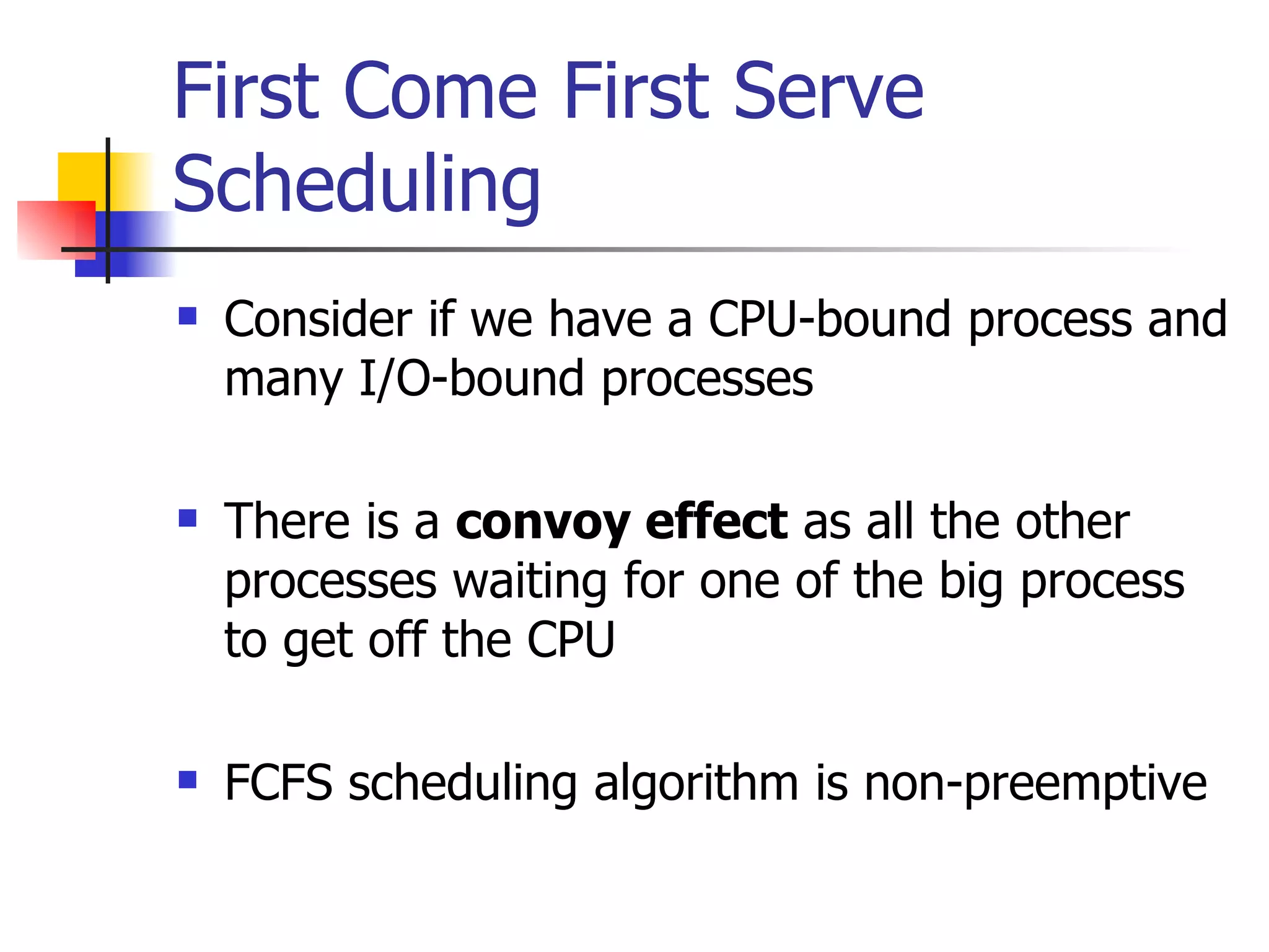 First Come First Serve Scheduling Consider if we have a CPU-bound process and many I/O-bound processes There is a convoy effect as all the other processes waiting for one of the big process to get off the CPU FCFS scheduling algorithm is non-preemptive 