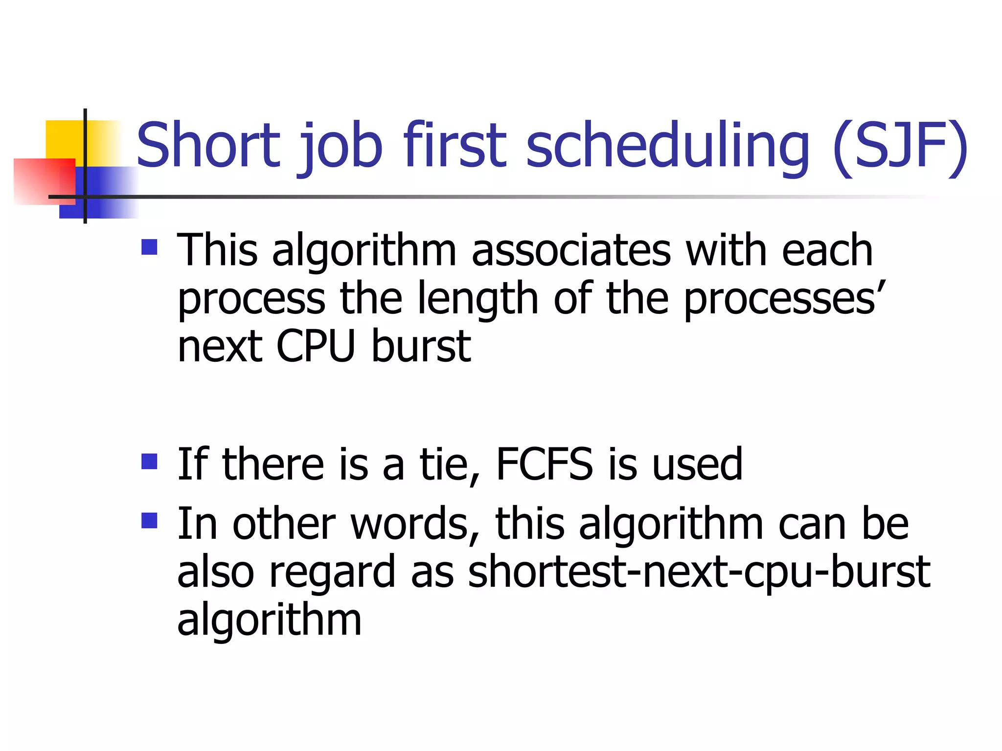 Short job first scheduling (SJF) This algorithm associates with each process the length of the processes’ next CPU burst If there is a tie, FCFS is used In other words, this algorithm can be also regard as shortest-next-cpu-burst algorithm 