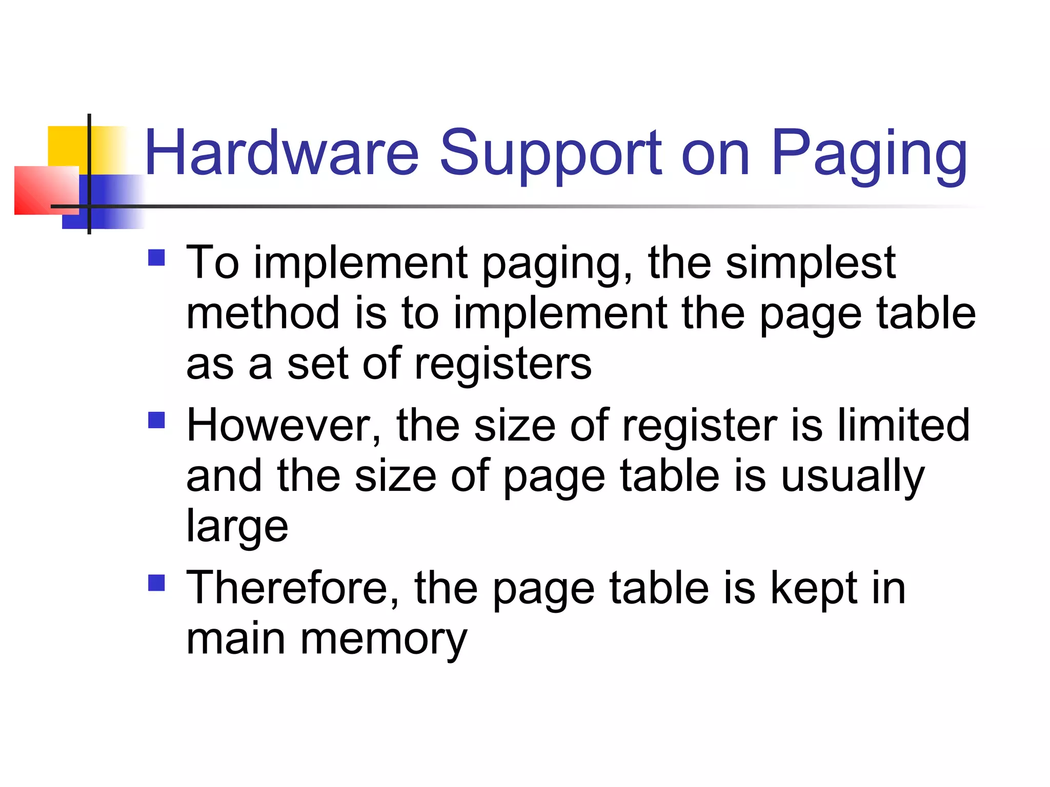Hardware Support on Paging 
 To implement paging, the simplest 
method is to implement the page table 
as a set of registers 
 However, the size of register is limited 
and the size of page table is usually 
large 
 Therefore, the page table is kept in 
main memory 
 