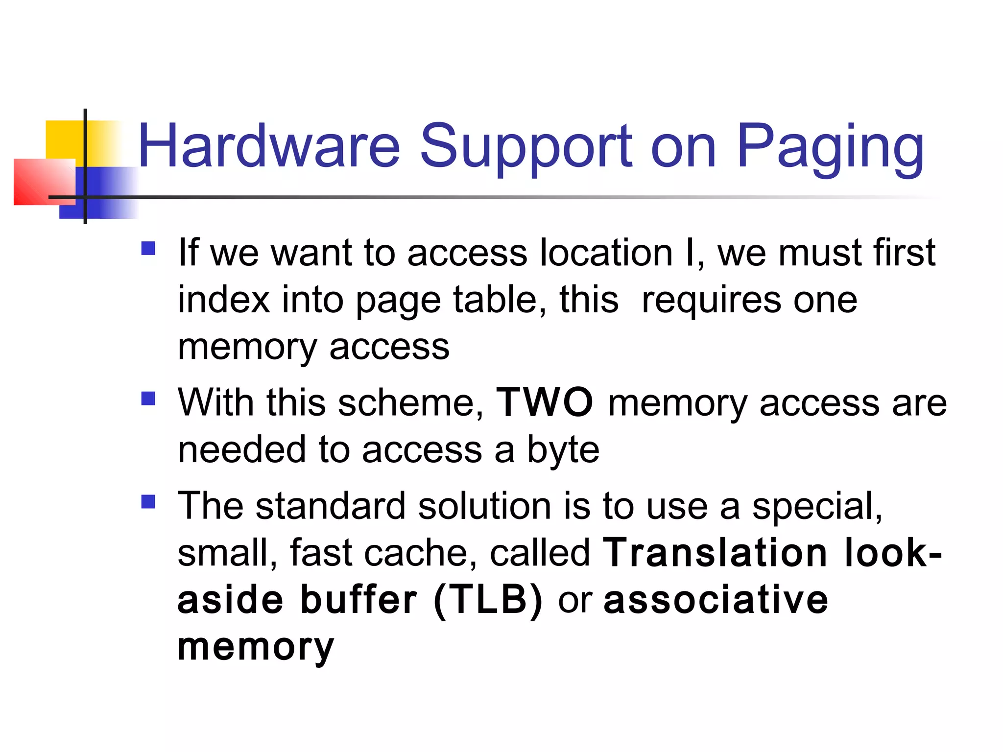 Hardware Support on Paging 
 If we want to access location I, we must first 
index into page table, this requires one 
memory access 
 With this scheme, TWO memory access are 
needed to access a byte 
 The standard solution is to use a special, 
small, fast cache, called Translation look-aside 
buffer (TLB) or associative 
memory 
 