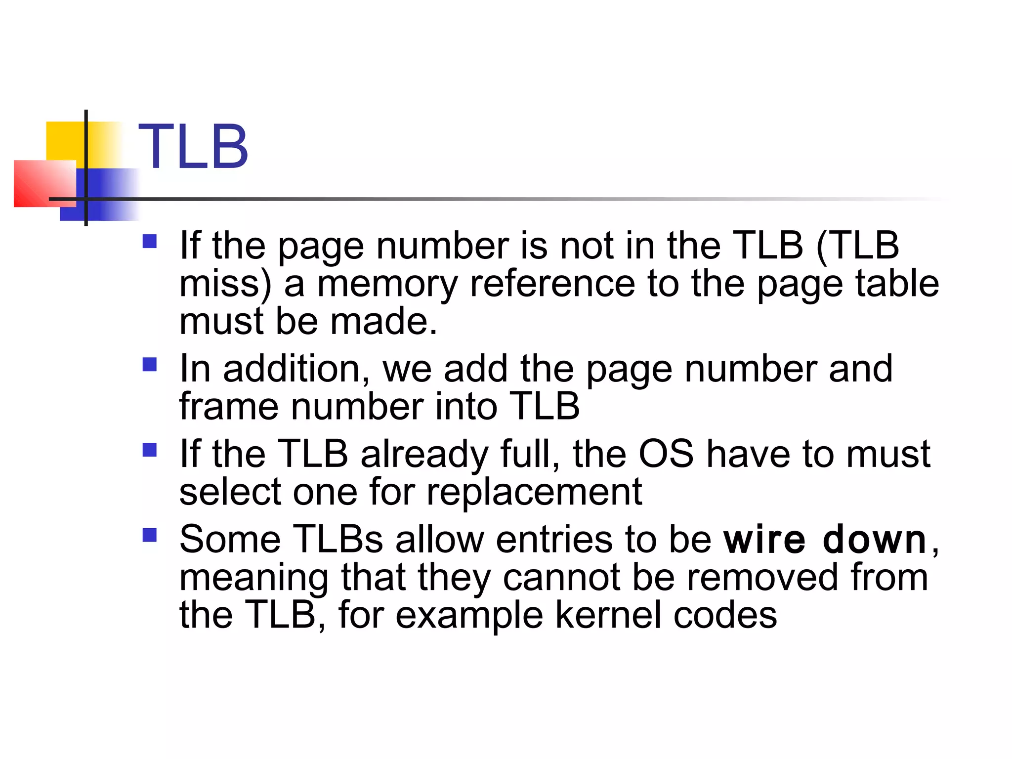 TLB 
 If the page number is not in the TLB (TLB 
miss) a memory reference to the page table 
must be made. 
 In addition, we add the page number and 
frame number into TLB 
 If the TLB already full, the OS have to must 
select one for replacement 
 Some TLBs allow entries to be wire down, 
meaning that they cannot be removed from 
the TLB, for example kernel codes 
 