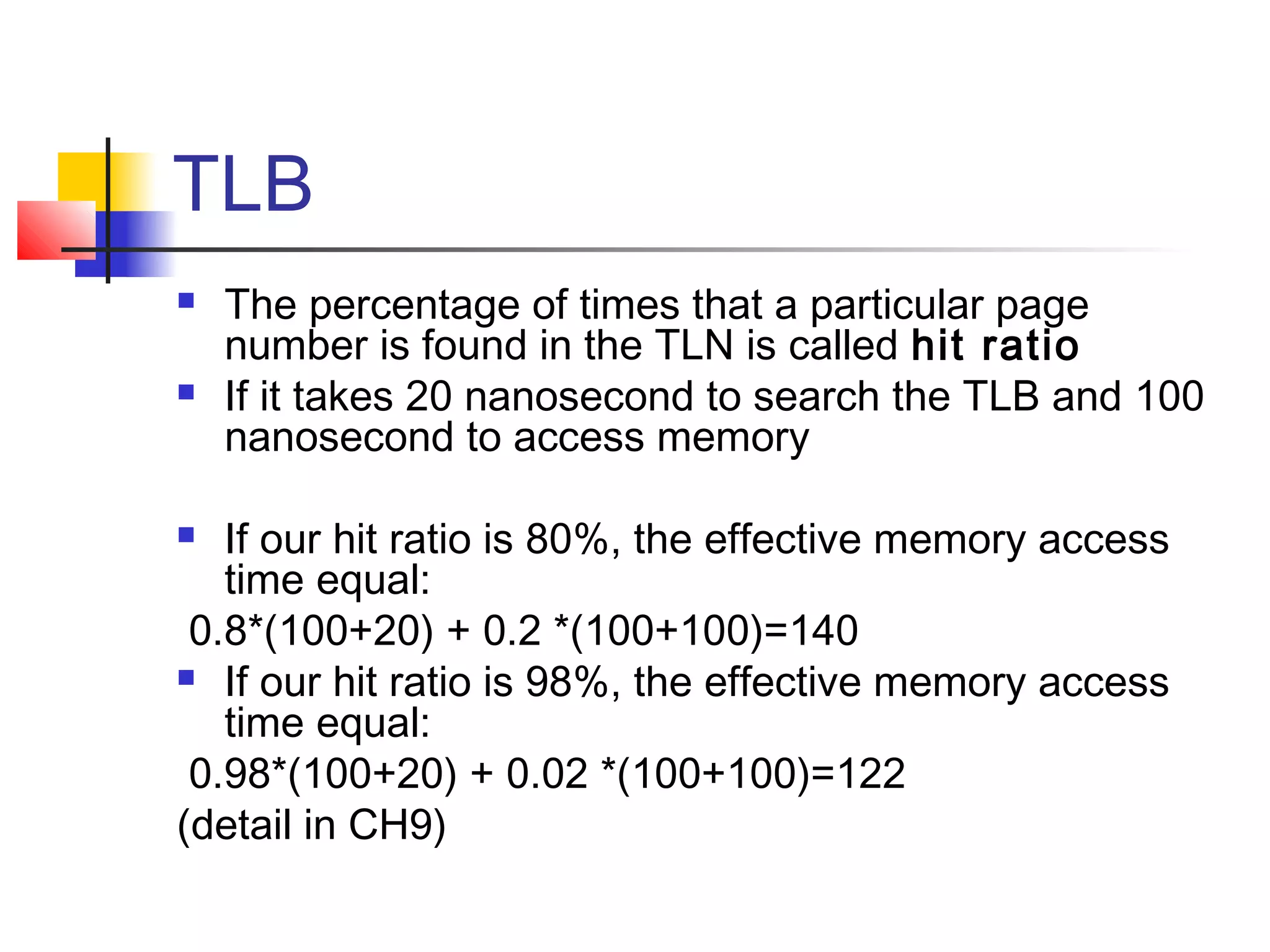 TLB 
 The percentage of times that a particular page 
number is found in the TLN is called hit ratio 
 If it takes 20 nanosecond to search the TLB and 100 
nanosecond to access memory 
 If our hit ratio is 80%, the effective memory access 
time equal: 
0.8*(100+20) + 0.2 *(100+100)=140 
 If our hit ratio is 98%, the effective memory access 
time equal: 
0.98*(100+20) + 0.02 *(100+100)=122 
(detail in CH9) 
 