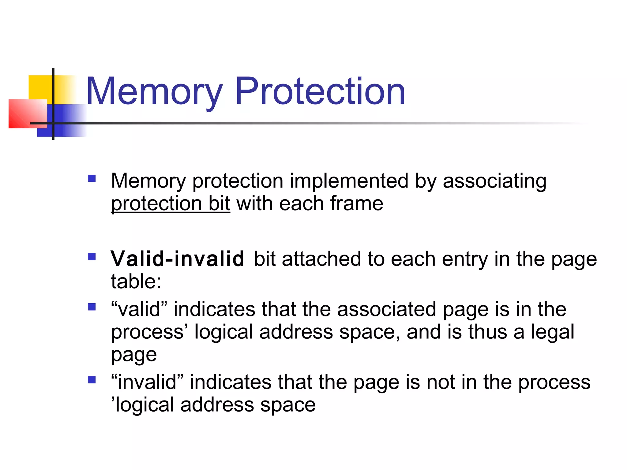 Memory Protection 
 Memory protection implemented by associating 
protection bit with each frame 
 Valid-invalid bit attached to each entry in the page 
table: 
 “valid” indicates that the associated page is in the 
process’ logical address space, and is thus a legal 
page 
 “invalid” indicates that the page is not in the process 
’logical address space 
 