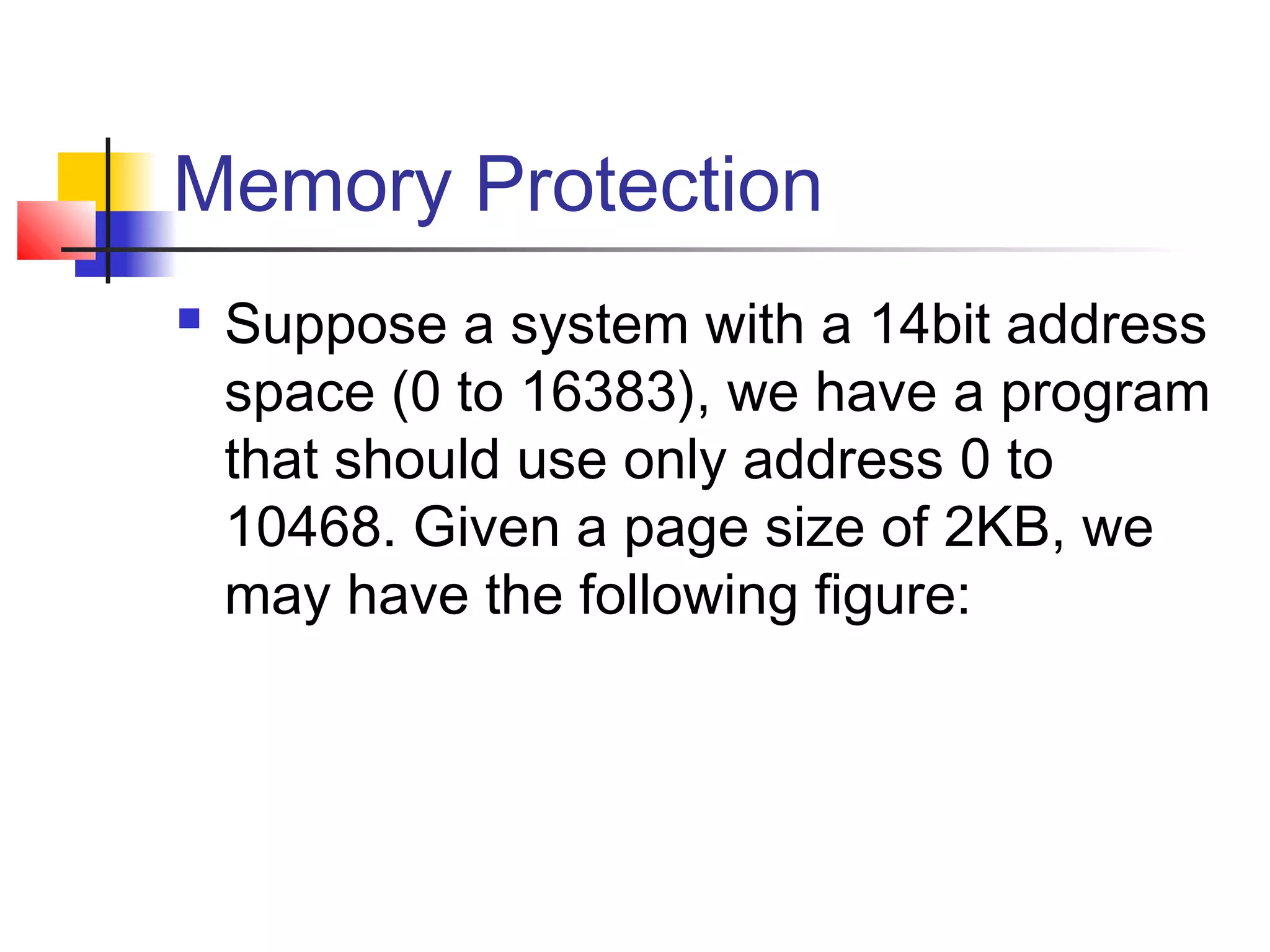Memory Protection 
 Suppose a system with a 14bit address 
space (0 to 16383), we have a program 
that should use only address 0 to 
10468. Given a page size of 2KB, we 
may have the following figure: 
 