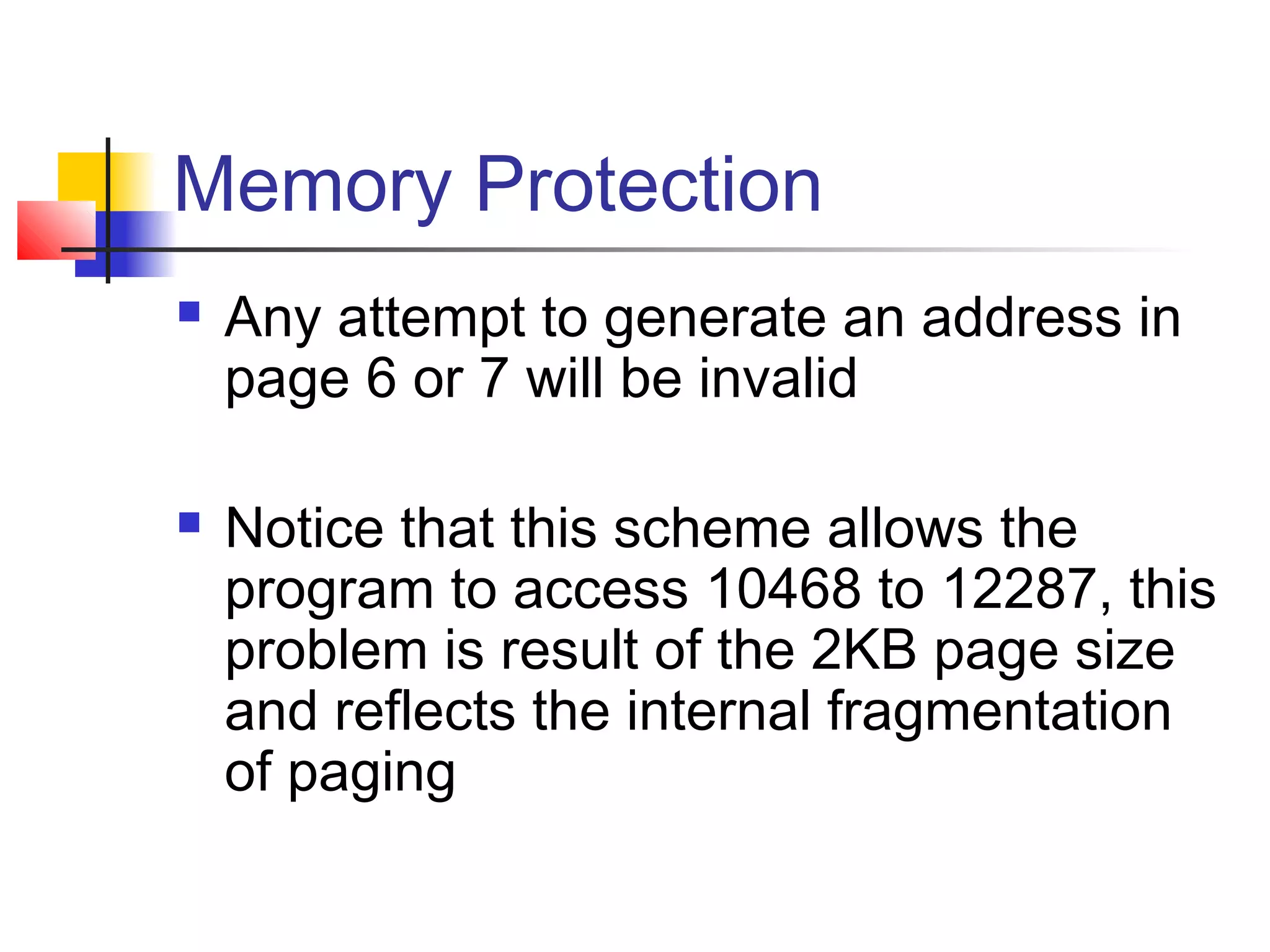 Memory Protection 
 Any attempt to generate an address in 
page 6 or 7 will be invalid 
 Notice that this scheme allows the 
program to access 10468 to 12287, this 
problem is result of the 2KB page size 
and reflects the internal fragmentation 
of paging 
 