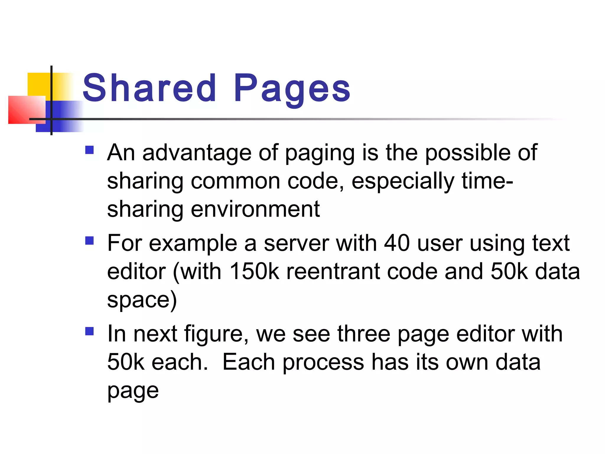 Shared Pages 
 An advantage of paging is the possible of 
sharing common code, especially time-sharing 
environment 
 For example a server with 40 user using text 
editor (with 150k reentrant code and 50k data 
space) 
 In next figure, we see three page editor with 
50k each. Each process has its own data 
page 
 