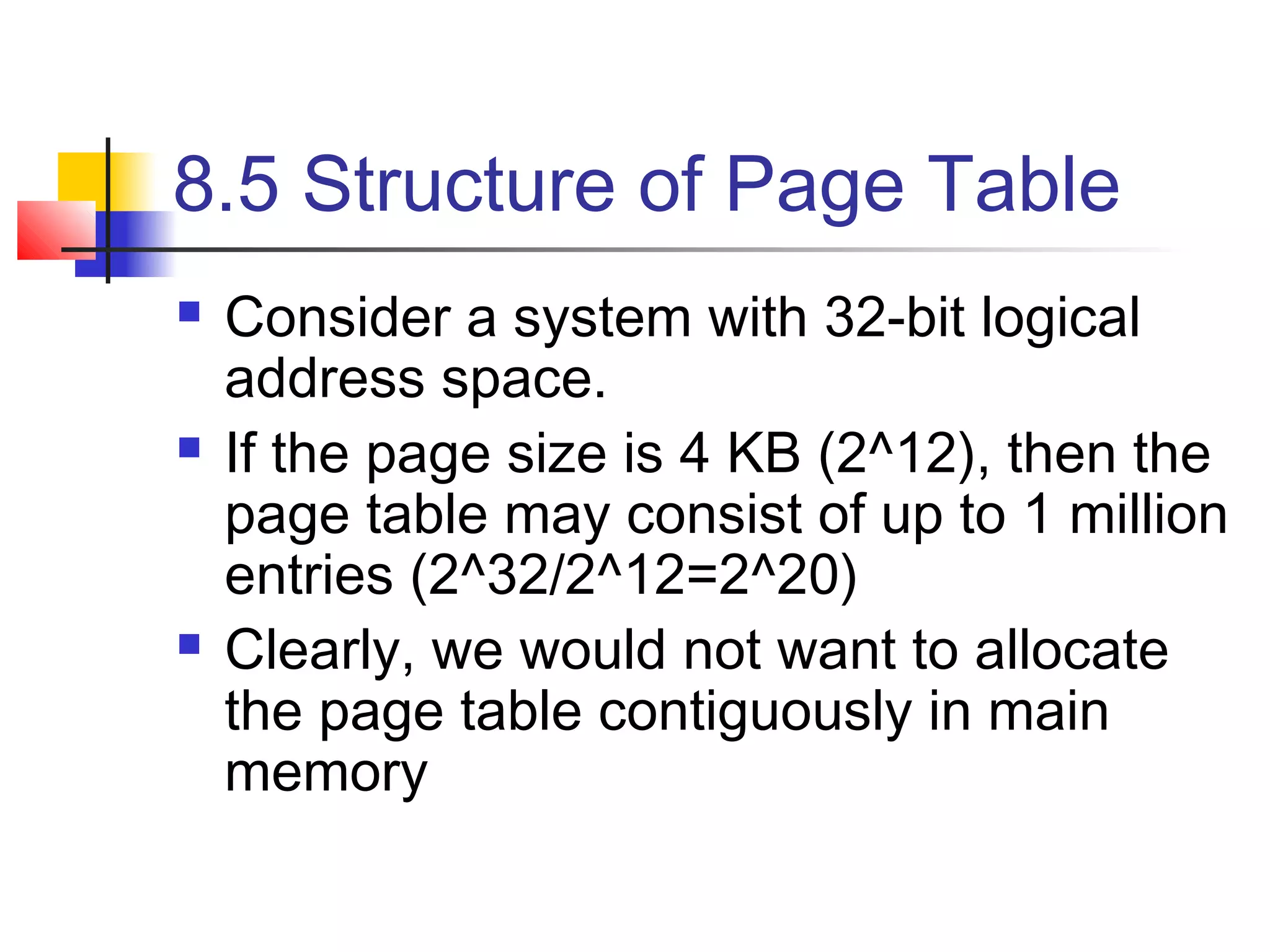 8.5 Structure of Page Table 
 Consider a system with 32-bit logical 
address space. 
 If the page size is 4 KB (2^12), then the 
page table may consist of up to 1 million 
entries (2^32/2^12=2^20) 
 Clearly, we would not want to allocate 
the page table contiguously in main 
memory 
 