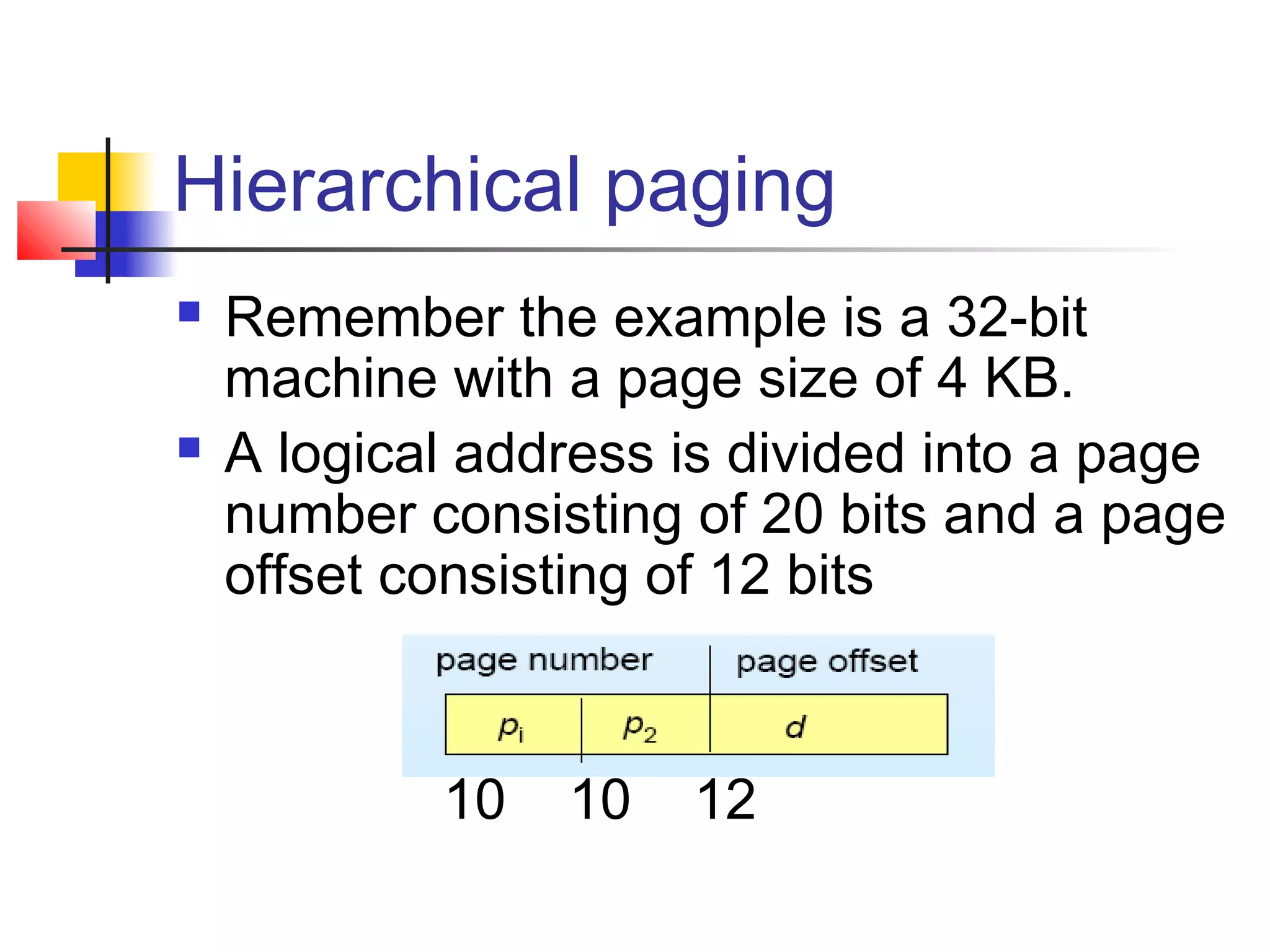 Hierarchical paging 
 Remember the example is a 32-bit 
machine with a page size of 4 KB. 
 A logical address is divided into a page 
number consisting of 20 bits and a page 
offset consisting of 12 bits 
10 10 12 
 