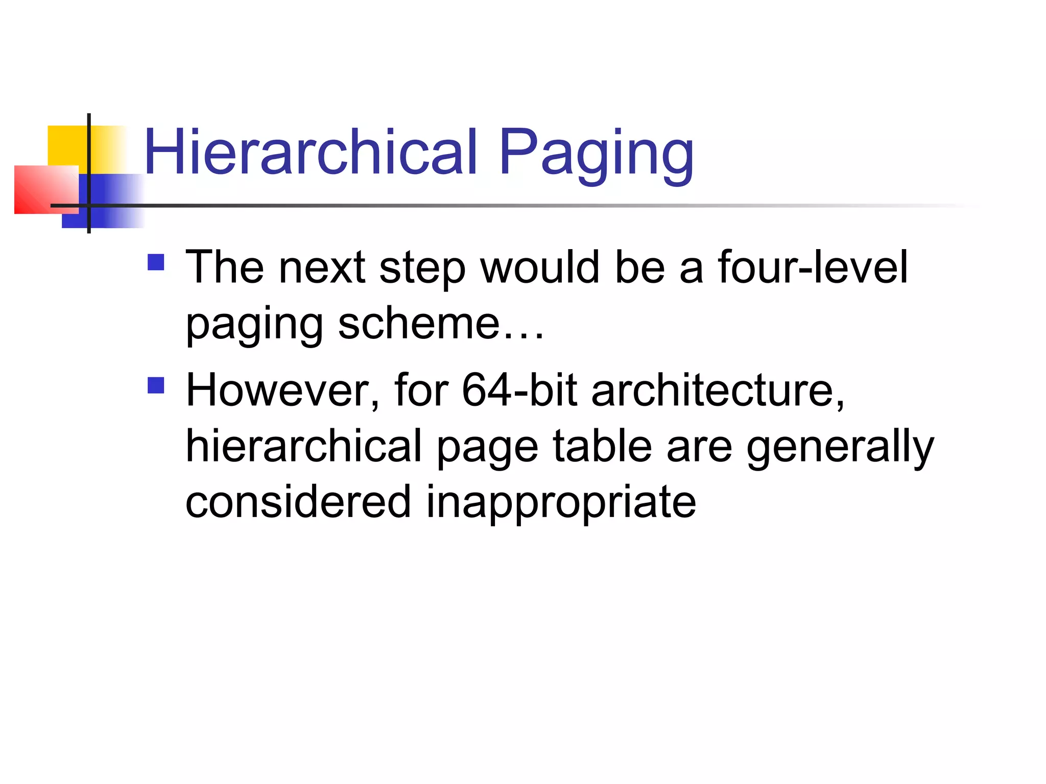 Hierarchical Paging 
 The next step would be a four-level 
paging scheme… 
 However, for 64-bit architecture, 
hierarchical page table are generally 
considered inappropriate 
 