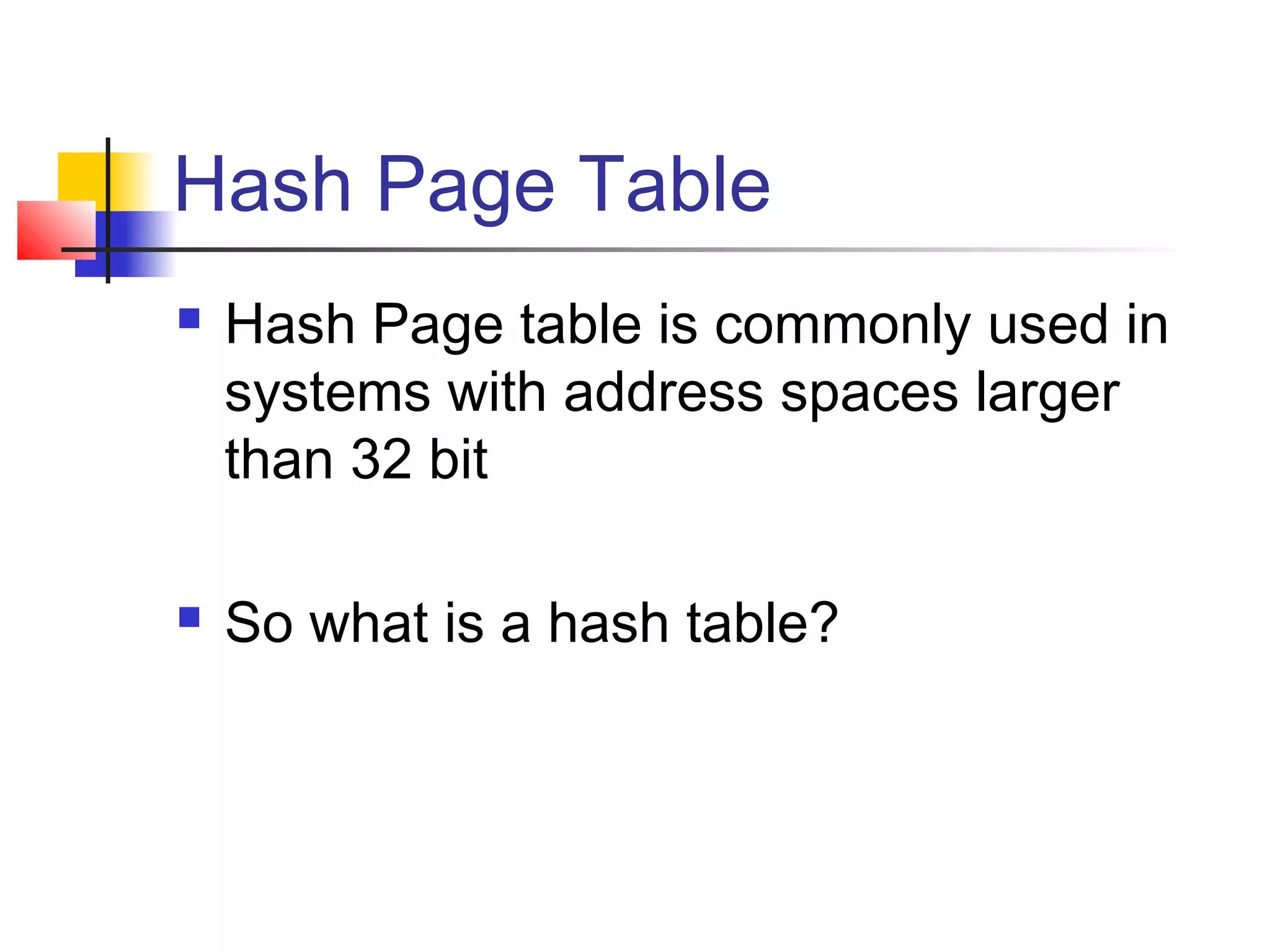 Hash Page Table 
 Hash Page table is commonly used in 
systems with address spaces larger 
than 32 bit 
 So what is a hash table? 
 