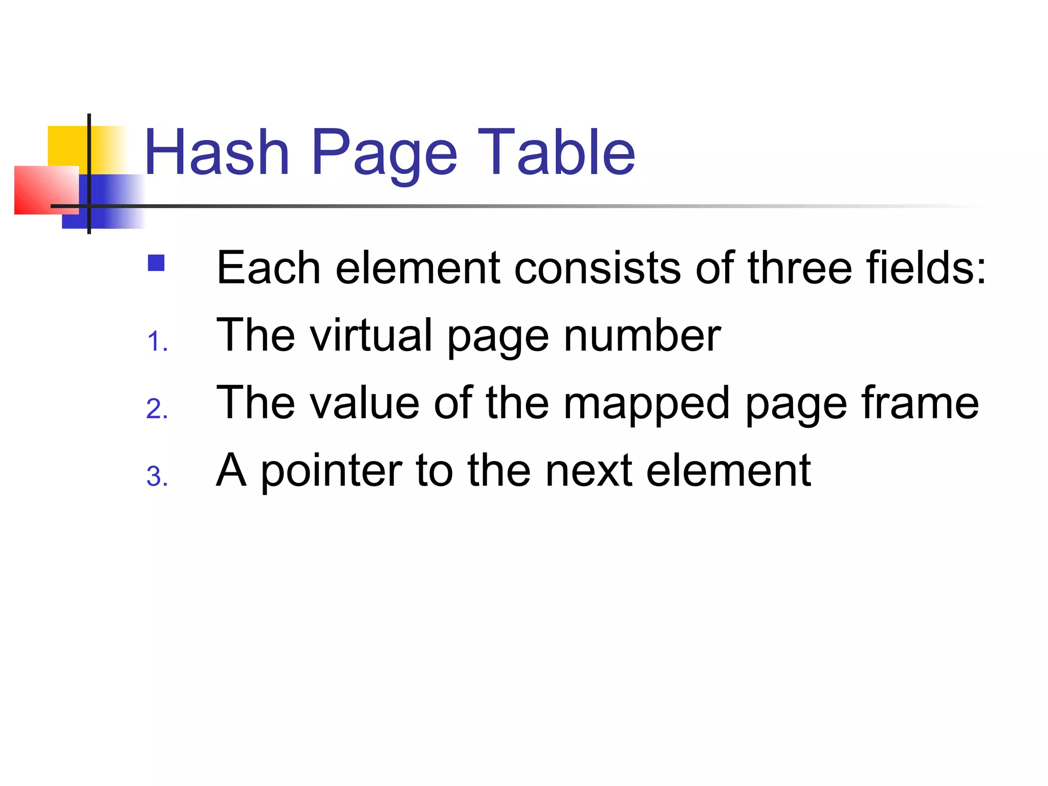 Hash Page Table 
 Each element consists of three fields: 
1. The virtual page number 
2. The value of the mapped page frame 
3. A pointer to the next element 
 