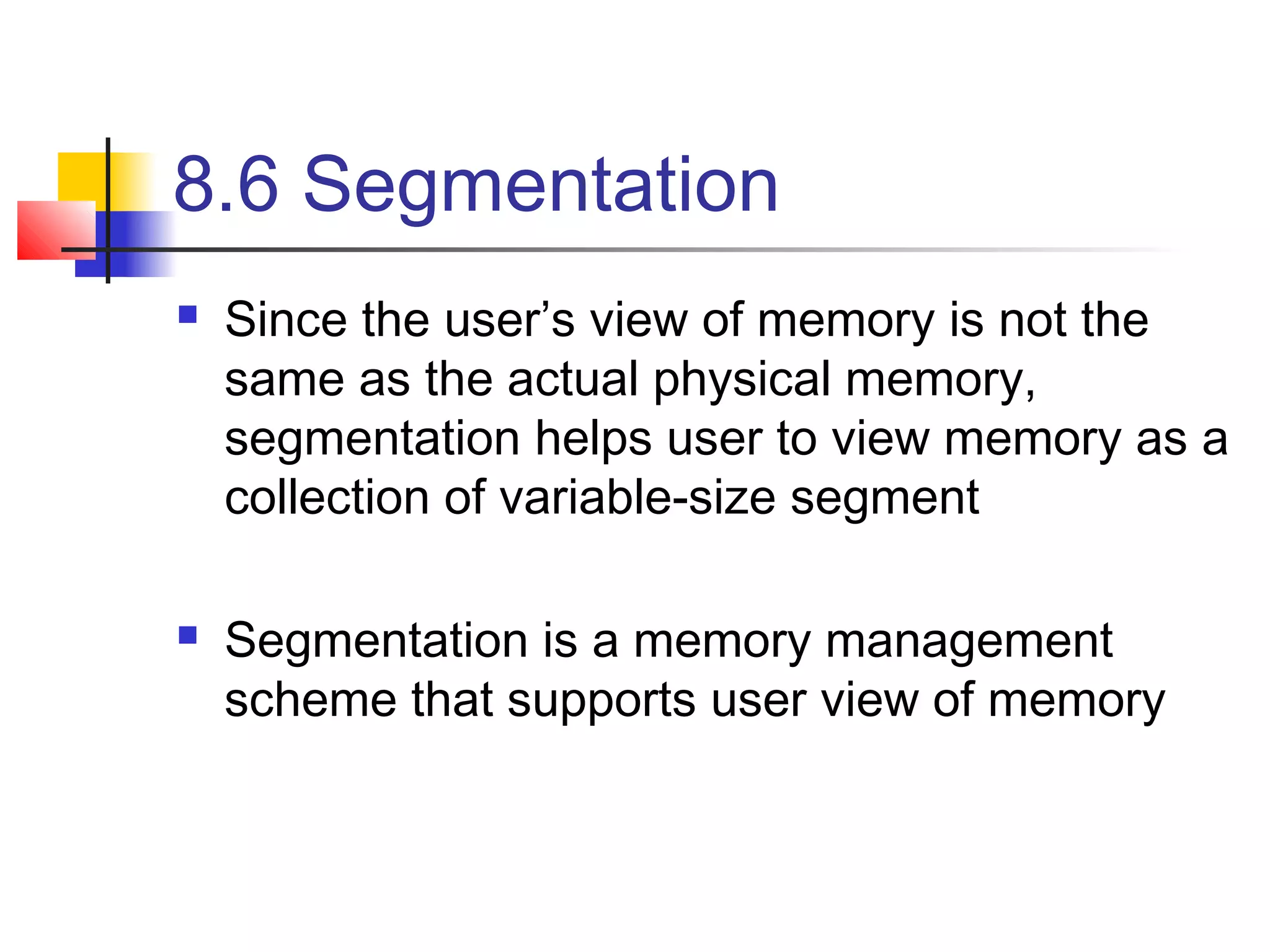 8.6 Segmentation 
 Since the user’s view of memory is not the 
same as the actual physical memory, 
segmentation helps user to view memory as a 
collection of variable-size segment 
 Segmentation is a memory management 
scheme that supports user view of memory 
 