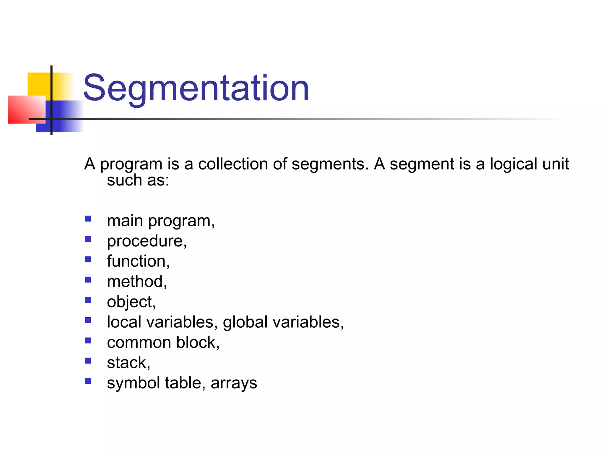 Segmentation 
A program is a collection of segments. A segment is a logical unit 
such as: 
 main program, 
 procedure, 
 function, 
 method, 
 object, 
 local variables, global variables, 
 common block, 
 stack, 
 symbol table, arrays 
 