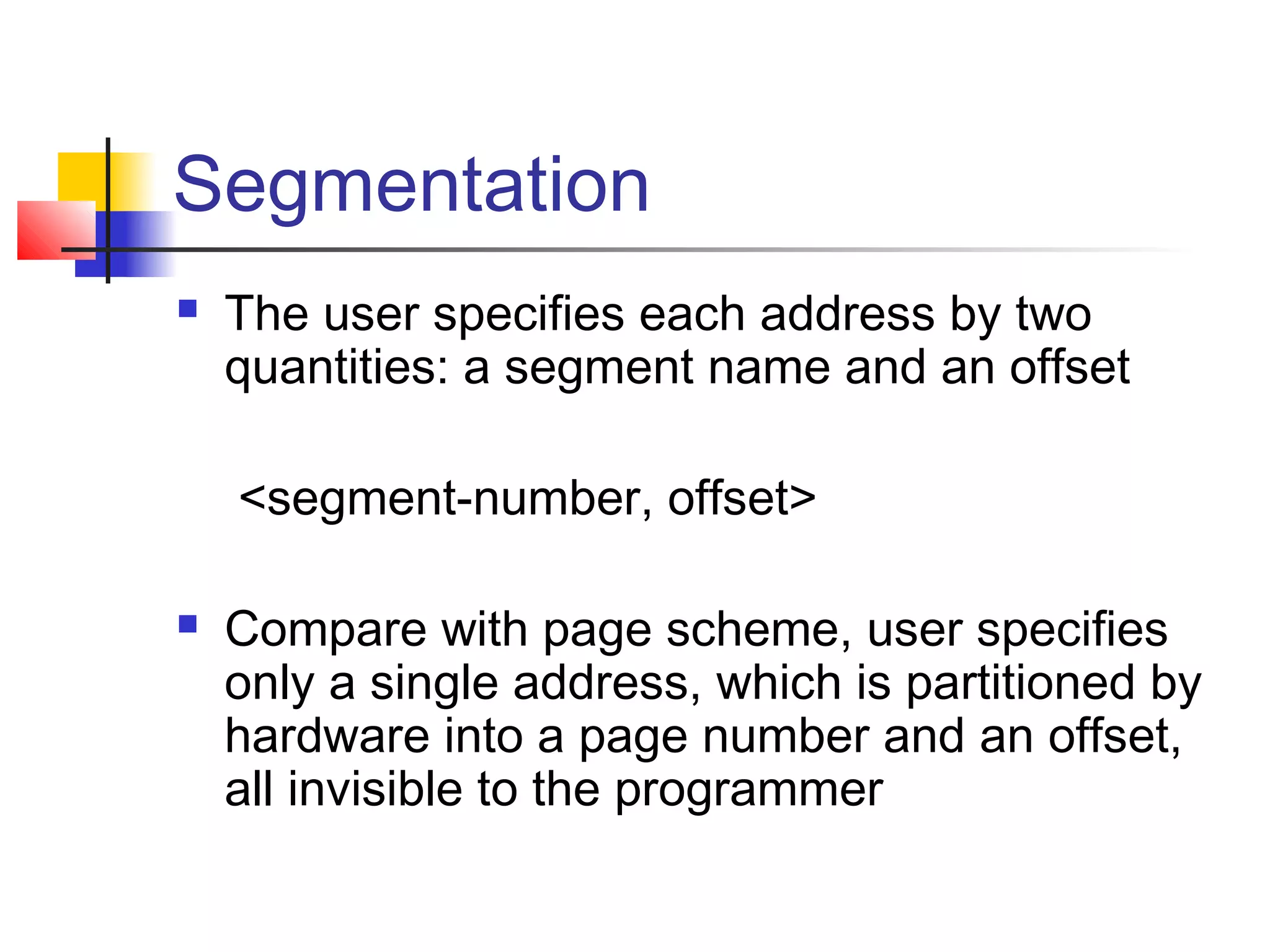 Segmentation 
 The user specifies each address by two 
quantities: a segment name and an offset 
<segment-number, offset> 
 Compare with page scheme, user specifies 
only a single address, which is partitioned by 
hardware into a page number and an offset, 
all invisible to the programmer 
 