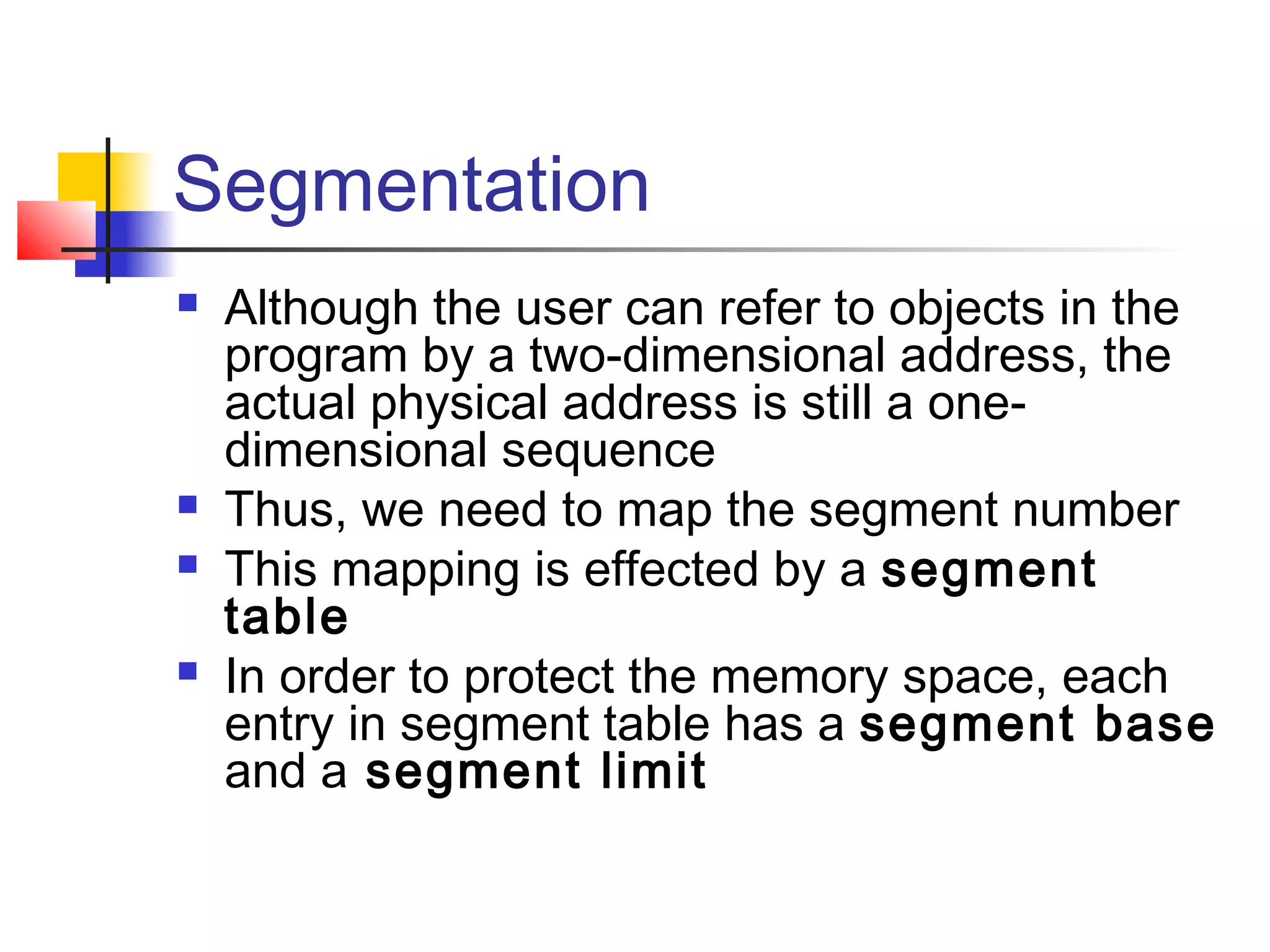 Segmentation 
 Although the user can refer to objects in the 
program by a two-dimensional address, the 
actual physical address is still a one-dimensional 
sequence 
 Thus, we need to map the segment number 
 This mapping is effected by a segment 
table 
 In order to protect the memory space, each 
entry in segment table has a segment base 
and a segment limit 
 