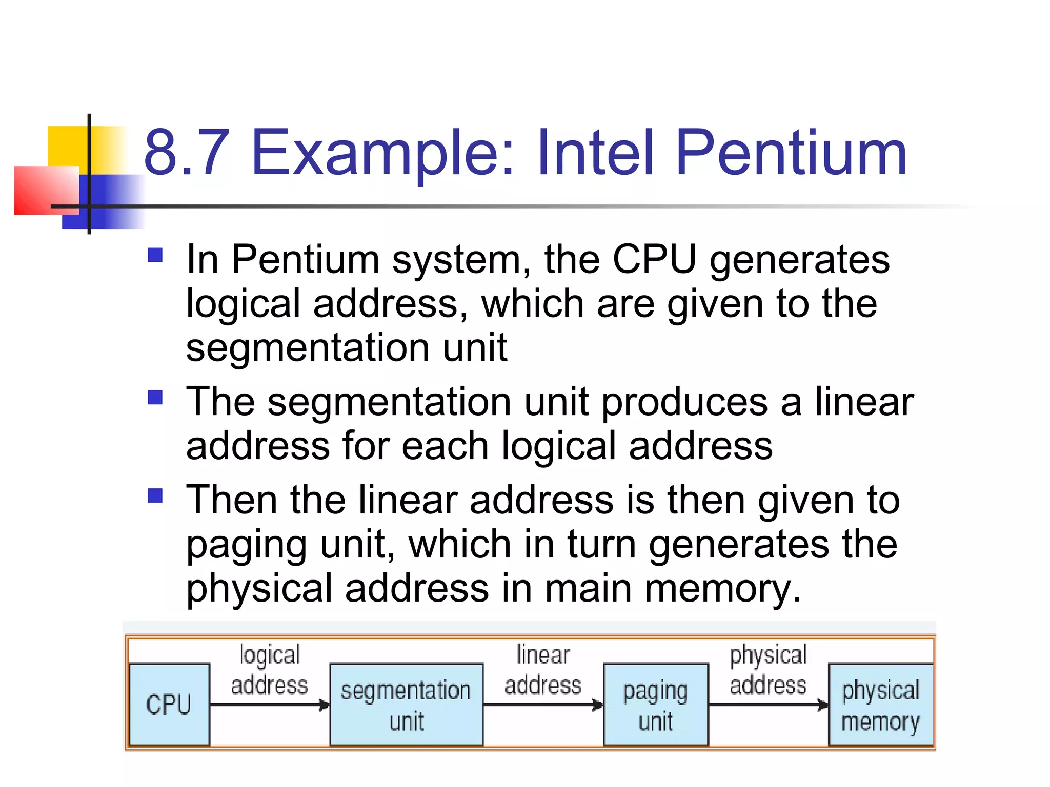 8.7 Example: Intel Pentium 
 In Pentium system, the CPU generates 
logical address, which are given to the 
segmentation unit 
 The segmentation unit produces a linear 
address for each logical address 
 Then the linear address is then given to 
paging unit, which in turn generates the 
physical address in main memory. 
 