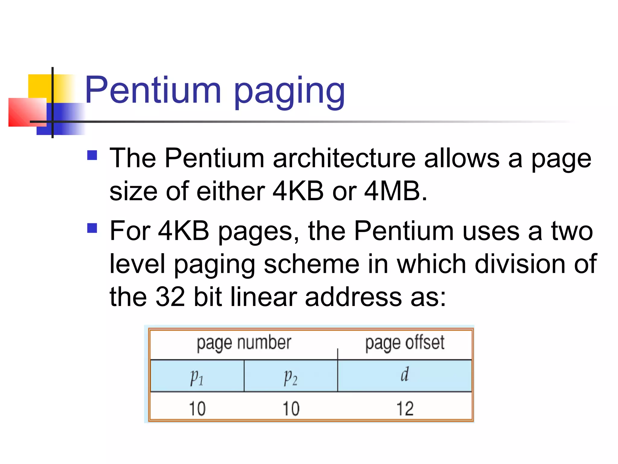 Pentium paging 
 The Pentium architecture allows a page 
size of either 4KB or 4MB. 
 For 4KB pages, the Pentium uses a two 
level paging scheme in which division of 
the 32 bit linear address as: 
 