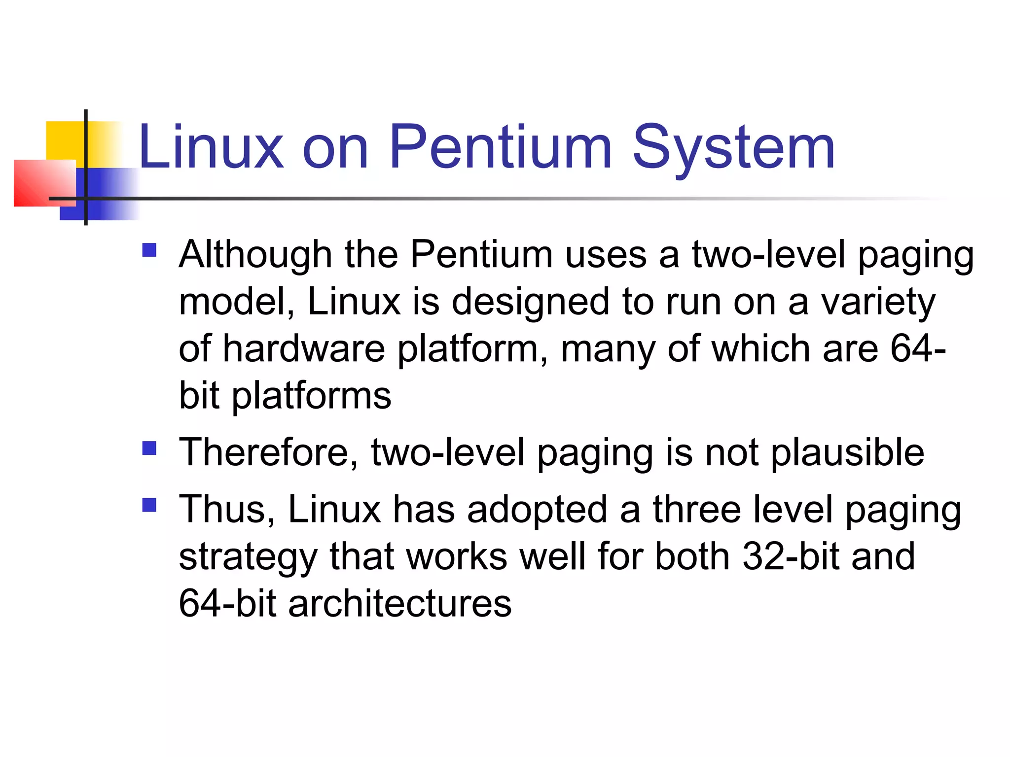 Linux on Pentium System 
 Although the Pentium uses a two-level paging 
model, Linux is designed to run on a variety 
of hardware platform, many of which are 64- 
bit platforms 
 Therefore, two-level paging is not plausible 
 Thus, Linux has adopted a three level paging 
strategy that works well for both 32-bit and 
64-bit architectures 
 