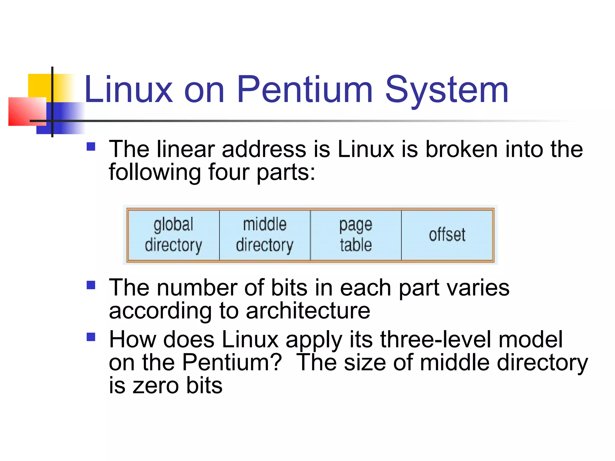 Linux on Pentium System 
 The linear address is Linux is broken into the 
following four parts: 
 The number of bits in each part varies 
according to architecture 
 How does Linux apply its three-level model 
on the Pentium? The size of middle directory 
is zero bits 
