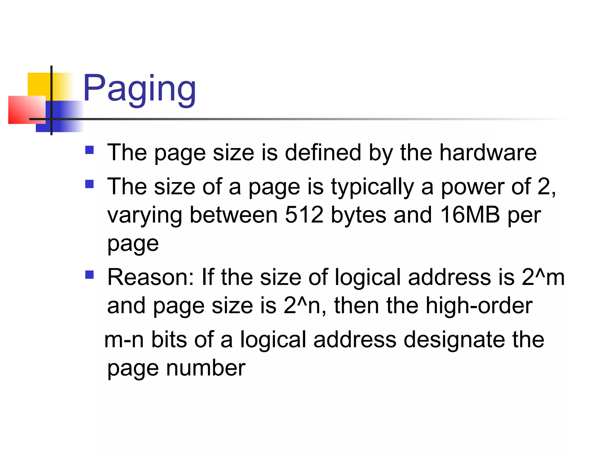 Paging 
 The page size is defined by the hardware 
 The size of a page is typically a power of 2, 
varying between 512 bytes and 16MB per 
page 
 Reason: If the size of logical address is 2^m 
and page size is 2^n, then the high-order 
m-n bits of a logical address designate the 
page number 
 