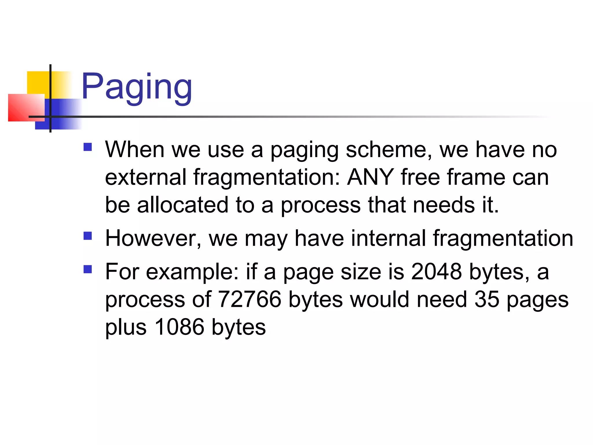 Paging 
 When we use a paging scheme, we have no 
external fragmentation: ANY free frame can 
be allocated to a process that needs it. 
 However, we may have internal fragmentation 
 For example: if a page size is 2048 bytes, a 
process of 72766 bytes would need 35 pages 
plus 1086 bytes 
 