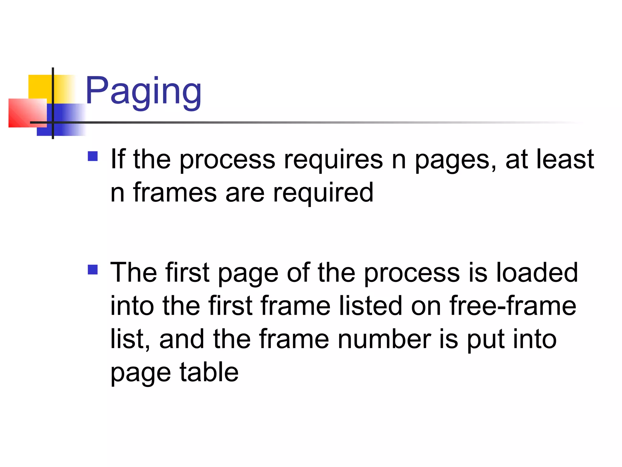 Paging 
 If the process requires n pages, at least 
n frames are required 
 The first page of the process is loaded 
into the first frame listed on free-frame 
list, and the frame number is put into 
page table 
 