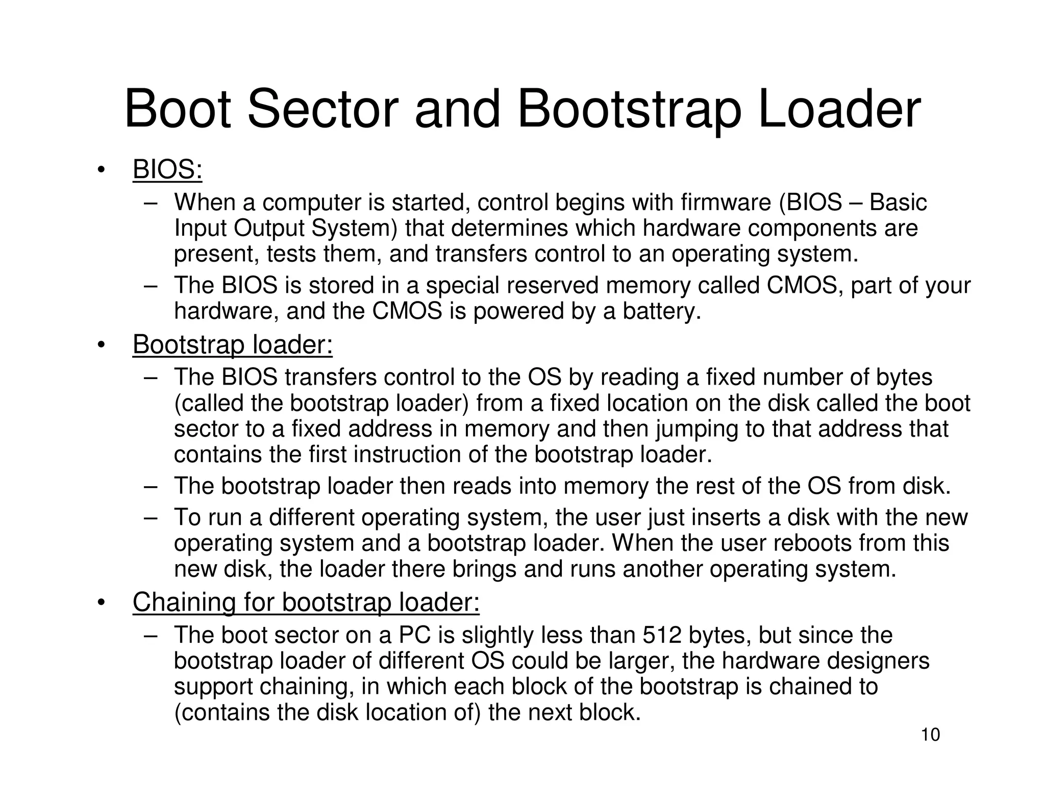 10
Boot Sector and Bootstrap Loader
• BIOS:
– When a computer is started, control begins with firmware (BIOS – Basic
Input Output System) that determines which hardware components are
present, tests them, and transfers control to an operating system.
– The BIOS is stored in a special reserved memory called CMOS, part of your
hardware, and the CMOS is powered by a battery.
• Bootstrap loader:
– The BIOS transfers control to the OS by reading a fixed number of bytes
(called the bootstrap loader) from a fixed location on the disk called the boot
sector to a fixed address in memory and then jumping to that address that
contains the first instruction of the bootstrap loader.
– The bootstrap loader then reads into memory the rest of the OS from disk.
– To run a different operating system, the user just inserts a disk with the new
operating system and a bootstrap loader. When the user reboots from this
new disk, the loader there brings and runs another operating system.
• Chaining for bootstrap loader:
– The boot sector on a PC is slightly less than 512 bytes, but since the
bootstrap loader of different OS could be larger, the hardware designers
support chaining, in which each block of the bootstrap is chained to
(contains the disk location of) the next block.
 