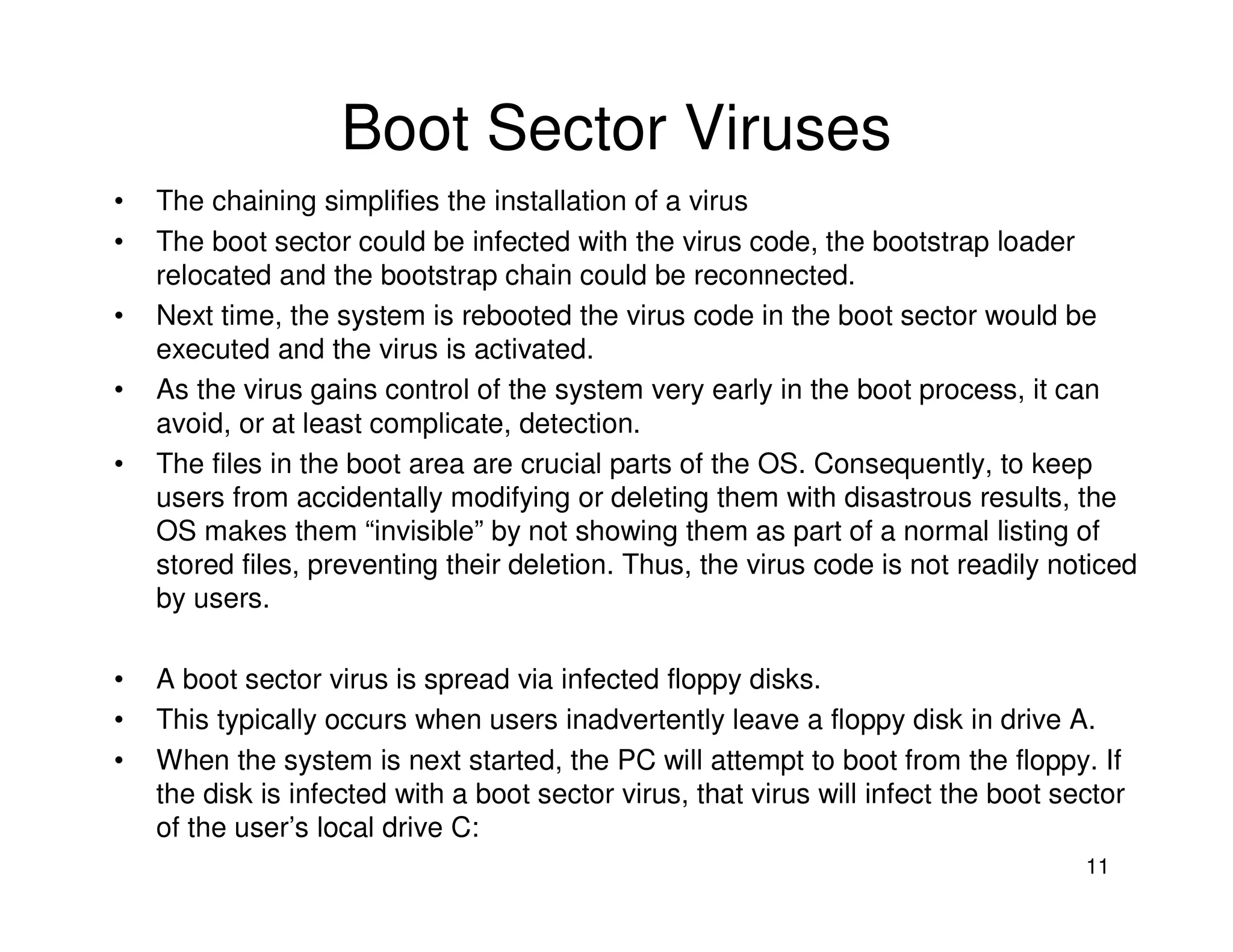 11
Boot Sector Viruses
• The chaining simplifies the installation of a virus
• The boot sector could be infected with the virus code, the bootstrap loader
relocated and the bootstrap chain could be reconnected.
• Next time, the system is rebooted the virus code in the boot sector would be
executed and the virus is activated.
• As the virus gains control of the system very early in the boot process, it can
avoid, or at least complicate, detection.
• The files in the boot area are crucial parts of the OS. Consequently, to keep
users from accidentally modifying or deleting them with disastrous results, the
OS makes them “invisible” by not showing them as part of a normal listing of
stored files, preventing their deletion. Thus, the virus code is not readily noticed
by users.
• A boot sector virus is spread via infected floppy disks.
• This typically occurs when users inadvertently leave a floppy disk in drive A.
• When the system is next started, the PC will attempt to boot from the floppy. If
the disk is infected with a boot sector virus, that virus will infect the boot sector
of the user’s local drive C:
 
