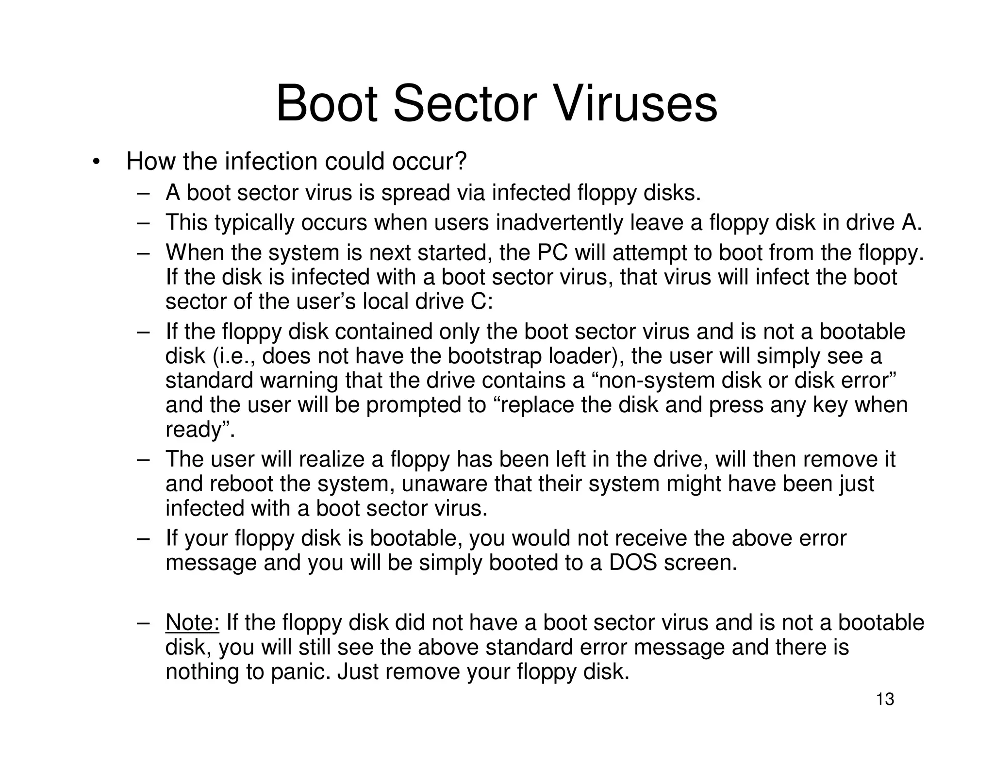 13
Boot Sector Viruses
• How the infection could occur?
– A boot sector virus is spread via infected floppy disks.
– This typically occurs when users inadvertently leave a floppy disk in drive A.
– When the system is next started, the PC will attempt to boot from the floppy.
If the disk is infected with a boot sector virus, that virus will infect the boot
sector of the user’s local drive C:
– If the floppy disk contained only the boot sector virus and is not a bootable
disk (i.e., does not have the bootstrap loader), the user will simply see a
standard warning that the drive contains a “non-system disk or disk error”
and the user will be prompted to “replace the disk and press any key when
ready”.
– The user will realize a floppy has been left in the drive, will then remove it
and reboot the system, unaware that their system might have been just
infected with a boot sector virus.
– If your floppy disk is bootable, you would not receive the above error
message and you will be simply booted to a DOS screen.
– Note: If the floppy disk did not have a boot sector virus and is not a bootable
disk, you will still see the above standard error message and there is
nothing to panic. Just remove your floppy disk.
 