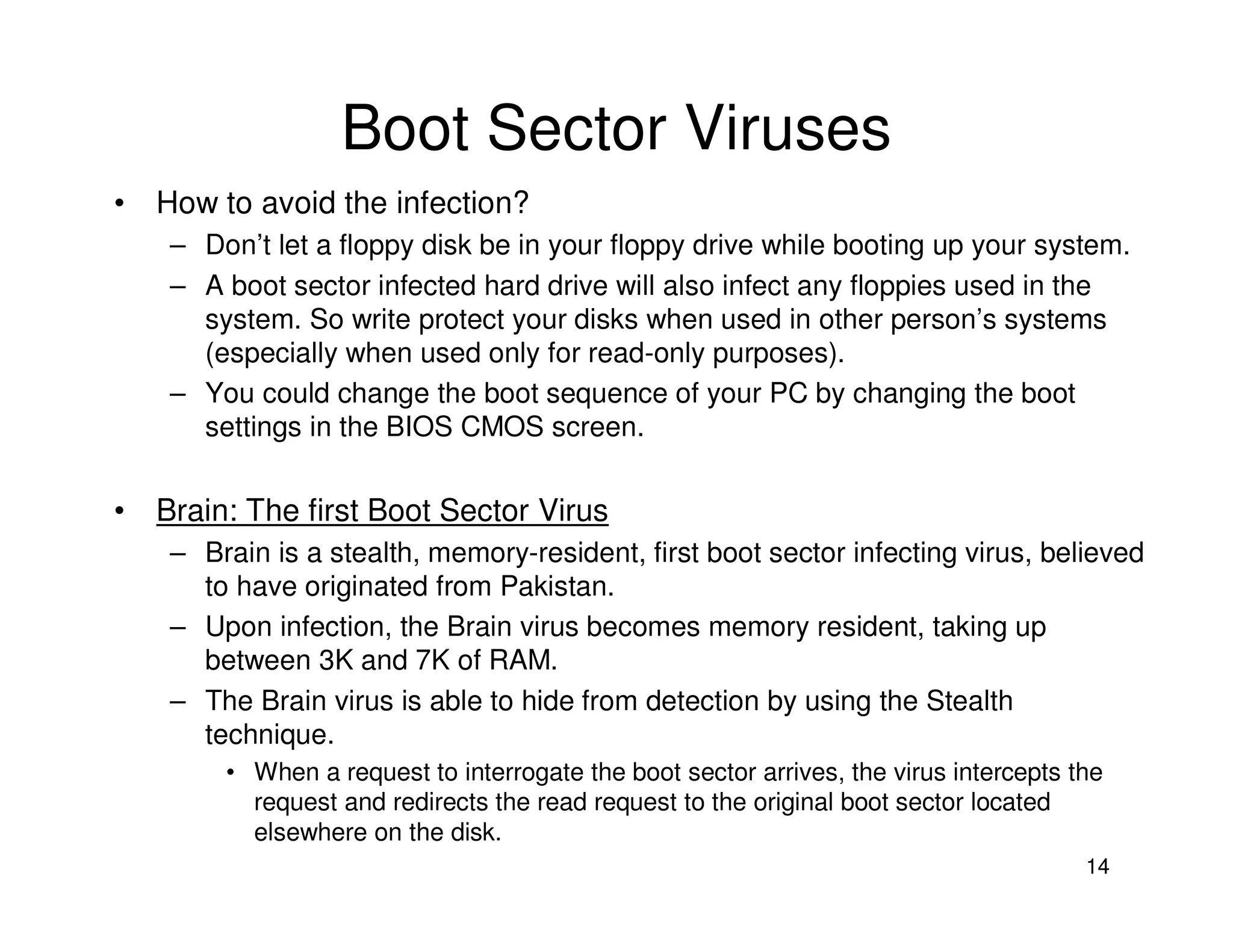 14
Boot Sector Viruses
• How to avoid the infection?
– Don’t let a floppy disk be in your floppy drive while booting up your system.
– A boot sector infected hard drive will also infect any floppies used in the
system. So write protect your disks when used in other person’s systems
(especially when used only for read-only purposes).
– You could change the boot sequence of your PC by changing the boot
settings in the BIOS CMOS screen.
• Brain: The first Boot Sector Virus
– Brain is a stealth, memory-resident, first boot sector infecting virus, believed
to have originated from Pakistan.
– Upon infection, the Brain virus becomes memory resident, taking up
between 3K and 7K of RAM.
– The Brain virus is able to hide from detection by using the Stealth
technique.
• When a request to interrogate the boot sector arrives, the virus intercepts the
request and redirects the read request to the original boot sector located
elsewhere on the disk.
 