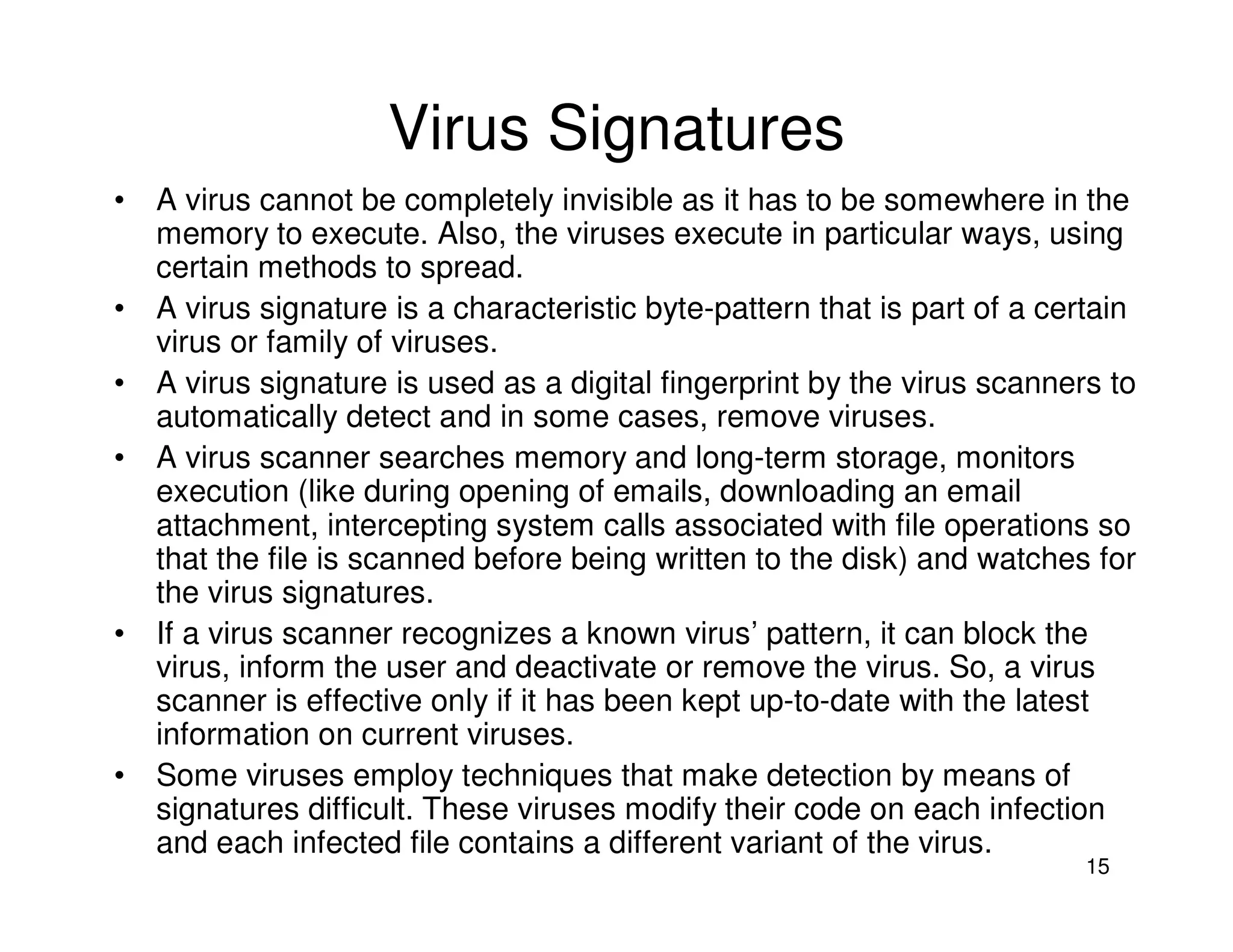 15
Virus Signatures
• A virus cannot be completely invisible as it has to be somewhere in the
memory to execute. Also, the viruses execute in particular ways, using
certain methods to spread.
• A virus signature is a characteristic byte-pattern that is part of a certain
virus or family of viruses.
• A virus signature is used as a digital fingerprint by the virus scanners to
automatically detect and in some cases, remove viruses.
• A virus scanner searches memory and long-term storage, monitors
execution (like during opening of emails, downloading an email
attachment, intercepting system calls associated with file operations so
that the file is scanned before being written to the disk) and watches for
the virus signatures.
• If a virus scanner recognizes a known virus’ pattern, it can block the
virus, inform the user and deactivate or remove the virus. So, a virus
scanner is effective only if it has been kept up-to-date with the latest
information on current viruses.
• Some viruses employ techniques that make detection by means of
signatures difficult. These viruses modify their code on each infection
and each infected file contains a different variant of the virus.
 