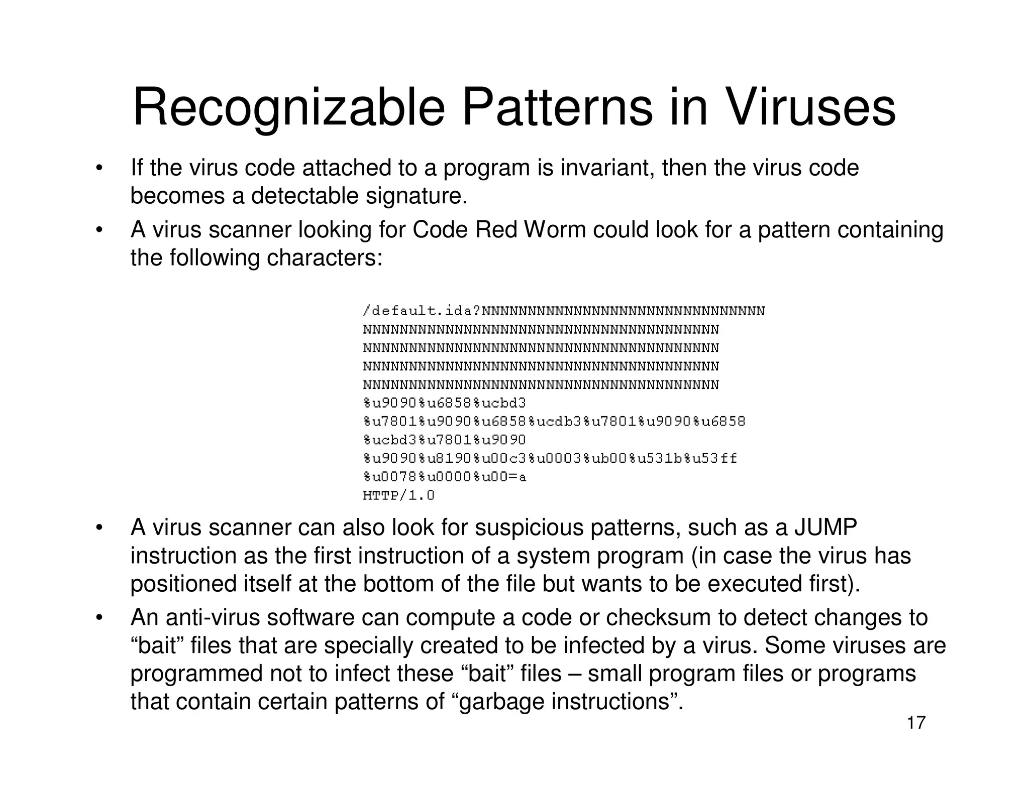 17
Recognizable Patterns in Viruses
• If the virus code attached to a program is invariant, then the virus code
becomes a detectable signature.
• A virus scanner looking for Code Red Worm could look for a pattern containing
the following characters:
• A virus scanner can also look for suspicious patterns, such as a JUMP
instruction as the first instruction of a system program (in case the virus has
positioned itself at the bottom of the file but wants to be executed first).
• An anti-virus software can compute a code or checksum to detect changes to
“bait” files that are specially created to be infected by a virus. Some viruses are
programmed not to infect these “bait” files – small program files or programs
that contain certain patterns of “garbage instructions”.
 