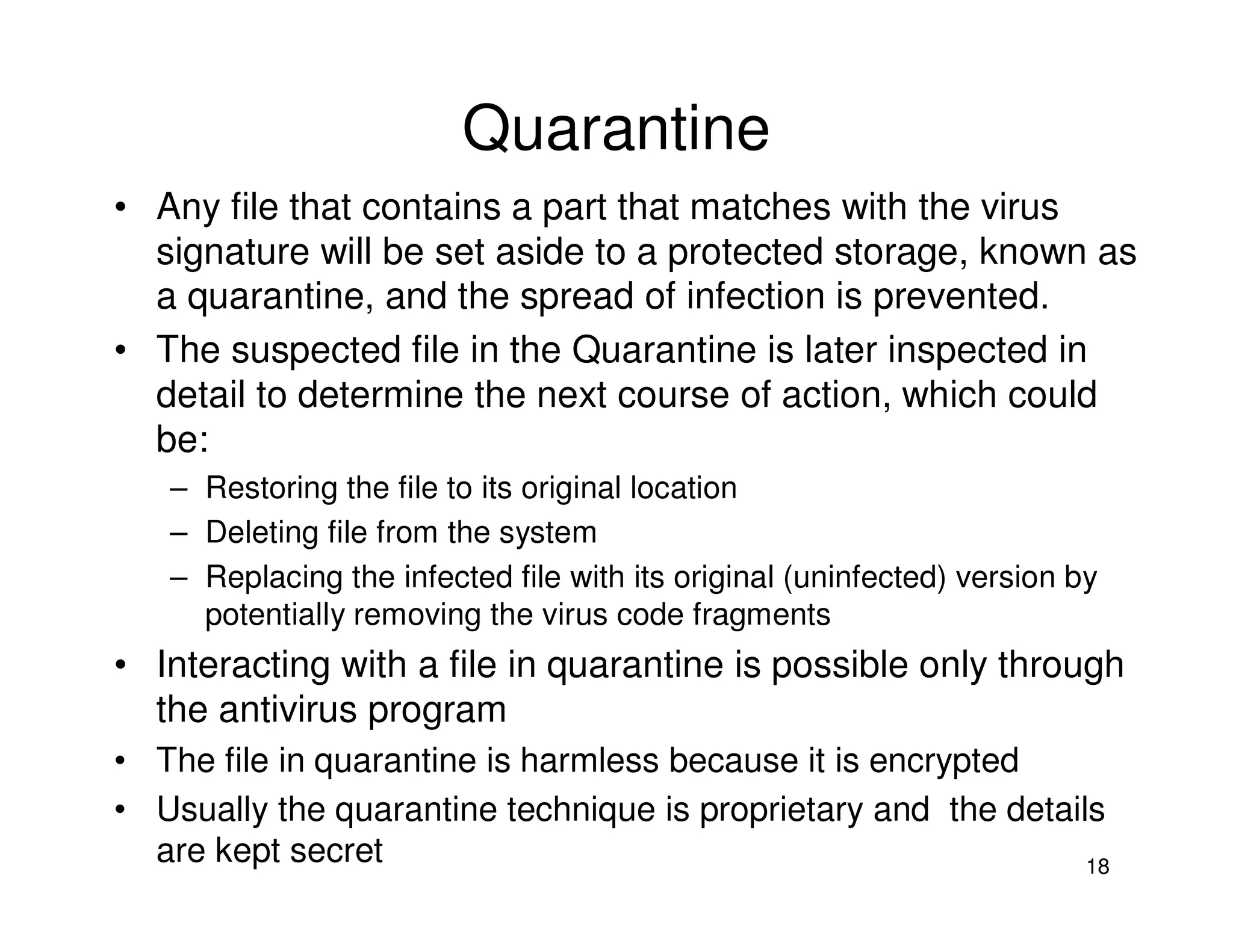 18
Quarantine
• Any file that contains a part that matches with the virus
signature will be set aside to a protected storage, known as
a quarantine, and the spread of infection is prevented.
• The suspected file in the Quarantine is later inspected in
detail to determine the next course of action, which could
be:
– Restoring the file to its original location
– Deleting file from the system
– Replacing the infected file with its original (uninfected) version by
potentially removing the virus code fragments
• Interacting with a file in quarantine is possible only through
the antivirus program
• The file in quarantine is harmless because it is encrypted
• Usually the quarantine technique is proprietary and the details
are kept secret
 